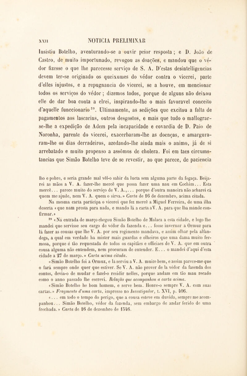 Insistiu Botelho, aventurando-se a ouvir peior resposta ; e D. Joao de Castro, de muito importunado, revogou as doações, e mandou que o ve- dor fizesse o que lhe parecesse serviço de S. A. D’estas desinleiligencias devem ter-se originado os queixumes do vedor contra o vicerei, parte (Telles injustos, e a repugnância do vicerei, se a houve, em mencionar todos os serviços do vedor; dizemos todos, porque de alguns nâo deixou elle de dar boa conta a elrei, inspirando-lhe o mais favoravel conceito d’aquelle funccionario29. Ullimamente, as sedições que excitou a falta de pagamentos aos lascarins, outros desgostos, e mais que tudo o mallograr- se-lhe a expedição de Adem pela incapacidade e covardia de D. Paio de Noronha, parente do vicerei, exacerbaram-lhe as doenças, e amargura- ram-lhe os dias derradeiros, azedando-lhe ainda mais o animo, já de si arrebatado e muito propenso a assomos de cholera. Foi em taes circums- tancias que Simão Botelho teve de se revestir, ao que parece, de paciência lho e pobre, e seria grande mal vêl-o sahir da lucta sem alguma parte da fogaça. Beija- rei as mãos a Y. A. fazer-lhe mercê que possa fazer uma nau em Gochim... Esta mercê... parece muito do serviço de V. A.,... porque d’outra maneira não acharei cá quem me ajude, nem Y. A. quem o sirva.» Carta de 16 de dezembro, acima citada. Na mesma carta participa o vicerei que fez mercê a Miguel Ferreira, de uma ilha deserta «que nam presta para nada, e mando lá a carta aV. A. para que lha mande con- firmar.» 29 «Na entrada de março chegou Simão Botelho de Malaca a esta cidade, e logo lhe mandei que servisse seu cargo de vedor da fazenda e... fosse invernar a Ormuz para lá fazer as cousas que lhe V. A. por seu regimento mandava, e assim olhar pela alfan- dega, a qual em verdade ha mister mais guardas e olheiros que uma dama muito fer- mosa, porque é tão requestada de todos os capitães e officiaes de Y. A. que em outra cousa alguma não entendem, nem procuram de entender. E.. . o mandei d’aqui d’esta cidade a 27 de março. » Carta acima citada. « Simão Botelho foi a Ormuz, e lá serviu a V. A. muito bem, e assim parece-me que o fará sempre onde quer que estiver. Se Y. A. não prover de la védor da fasenda dos contos, devia-o de mudar e fazel-o residir nelles, porque andam em tão mau recado como o anno passado lhe escrevi. Relação que acompanhou a carta acima. «Simão Botelho he bom homem, e serve hem. Honre-o sempre V. A. com suas cartas.» Fragmento d'uma carta, impresso no Investigador, t. XYÍ, p. 406. «... em todo o tempo do perigo, que a cousa esteve em duvida, sempre me acom- panhou. .. Simão Botelho, védor da fazenda, sem embargo de andar ferido de uma frechada.» Carta de 16 de dezembro de 1546.