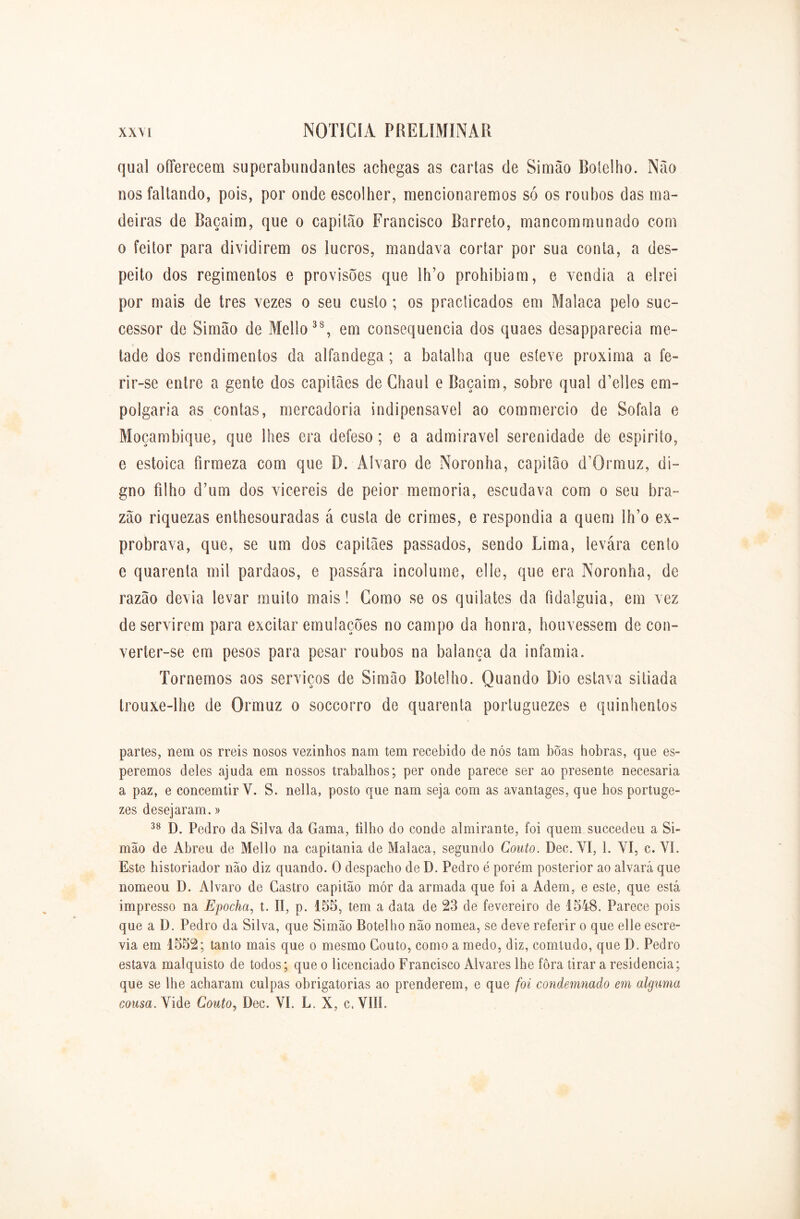 qual offerecem superabundantes achegas as cartas de Simão Botelho. Não nos faltando, pois, por onde escolher, mencionaremos só os roubos das ma- deiras de Baçaim, que o capitão Francisco Barreto, mancommunado com o feitor para dividirem os lucros, mandava cortar por sua conta, a des- peito dos regimentos e provisões que lh’o prohibiam, e vendia a elrei por mais de tres vezes o seu custo ; os practicados em Malaca pelo suc- cessor de Simão de Mello38, em consequência dos quaes desapparecia me- tade dos rendimentos da alfandega; a batalha que esteve próxima a fe- rir-se entre a gente dos capitães de Chaul e Baçaim, sobre qual cTelles em- polgaria as contas, mercadoria indipensavel ao commercio de Sofala e Moçambique, que lhes era defeso; e a admiravel serenidade de espirito, e estoica firmeza com que B. Álvaro de Noronha, capitão (FOrniuz, di- gno filho dTim dos vicereis de peior memória, escudava com o seu bra- zão riquezas enthesouradas á custa de crimes, e respondia a quem lh’o ex- probrava, que, se um dos capitães passados, sendo Lima, levára cento e quarenta mil pardaos, e passára incólume, elle, que era Noronha, de razão devia levar muito mais! Gomo se os quilates da fidalguia, em vez de servirem para excitar emulações no campo da honra, houvessem de con- verter-se em pesos para pesar roubos na balança da infamia. Tornemos aos serviços de Simão Botelho. Quando Dio estava sitiada trouxe-lhe de Qrmuz o soccorro de quarenta poriuguezes e quinhentos partes, nem os rreis nosos vezinhos nam tem recebido de nós tam bõas hobras, que es- peremos deles ajuda em nossos trabalhos; per onde parece ser ao presente necesaria a paz, e concemtir V. S. nella, posto que nam seja com as avantages, que hos portuge- zes desejaram.» 38 D. Pedro da Silva da Gama, filho do conde almirante, foi quem. succedeu a Si- mão de Abreu de Mello na capitania de Malaca, segundo Couto. Dec. YI, 1. YI, c. YI. Este historiador não diz quando. O despacho de D. Pedro é porém posterior ao alvará que nomeou D. Álvaro de Castro capitão mór da armada que foi a Adem, e este, que está impresso na Epocha, t. II, p. 155, tem a data de 23 de fevereiro de 1548. Parece pois que a D. Pedro da Silva, que Simão Botelho não nomea, se deve referir o que elle escre- via em 1552; tanto mais que o mesmo Couto, como a medo, diz, comtudo, que D. Pedro estava malquisto de todos; que o licenciado Francisco Alvares lhe fora tirar a residência; que se lhe acharam culpas obrigatórias ao prenderem, e que foi condemmdo em alguma cousa. Yide Couto, Dec. VI. L. X, c. VIII.