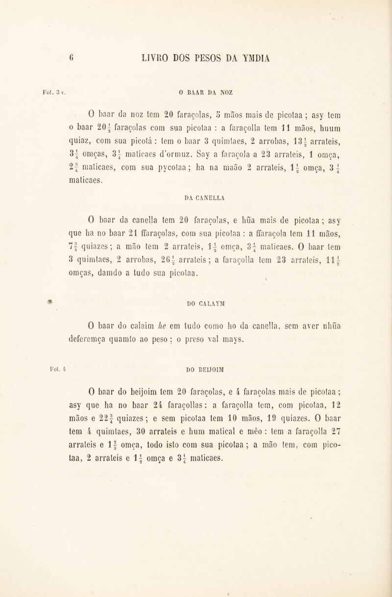 Foi. 3 v. O BA AR DA NOZ O baar da noz tem 20 faraçolas, 5 mãos mais de picolaa ; asy tem o baar 201 faraçolas com sua picolaa : a faraçolla tem 11 mãos, huum quiaz, com sua picotá : tem o baar 3 quimlaes, 2 arrobas, 13f arraieis, 3^ omças, 3| maticaes d’ormuz. Say a faraçola a 23 arraieis, 1 omça, 2| maticaes, com sua pycotaa; ha na maào 2 arraieis, \\ omça, maticaes, DA CANELLA O baar da canella tem 20 faraçolas, e bua mais de picolaa; asy que ha no baar 21 ffaraçoias, com sua picolaa : a ffaraçola lem 11 mãos, 7f quiazes; a mão tem 2 arraieis, í \ omça, 3- maticaes. O baar tem 3 quimlaes, 2 arrobas, 26^ arraieis; a faraçolla tem 23 arraieis, 11 f omças, damdo a lodo sua picolaa. m DO CALATM O baar do calaim he em tudo como ho da canella, sem aver nhüa deferemça quamio ao peso ; o preso vai mays. Foi. 4 DO BEIJOíM O baar do beijoim tem 20 faraçolas, e 4 faraçolas mais de picotaa; asy que ha no baar 24 faraçollas: a faraçolla lem, com picotaa, 12 mãos e 22f quiazes; e sem picotaa tem 10 mãos, 10 quiazes. O baar lem 4 quimlaes, 30 arraieis e hum maticai e meo : tem a faraçolla 27 arraieis e 1 f omça, todo isto com sua picotaa; a mão tem, com pico- taa, 2 arraieis e 11 omca e 37 maticaes. (