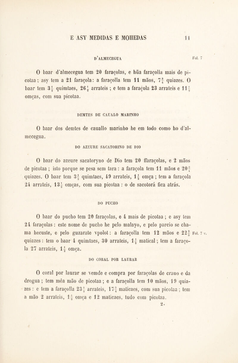 d’almecegua Foi. 7 O baar d’almecegua tem 20 faraçolas, e hüa faraçolla mais de pi- cotaa; asy tem a 21 faraçola: a faraçolla tem 11 mãos, 7f quiazes. O baar tem 3f quimíaes, 201 arraieis; e tem a faraçola 23 arraieis e \ \\ omças, com sua picolaa. DEMTES DE CAUALO MARINHO O baar dos demtes de cauallo marinho he em todo como ho d’al- mecegua. DO AZEURE SACATORINO DE DíO O baar do azeure sacaíoryno de Dio tem 20 ffaraçolas, e 2 mãos de picolaa ; isto porque se pesa sem tara : a faraçola tem 11 mãos e 20f quiazes. O baar tem 3^ quimíaes, 19 arraieis, 1| omça ; tem a faraçola 24 arraieis, 13| omças, com sua picolaa : o de sacotorá fica atrás. DO PUCHO O baar do pueho tem 20 faraçolas, e 4 mais de picolaa ; e asy tem 24 faraçolas: este nome de pueho he pelo malayo, e pelo parcio se cha- ma hecusle, e pelo guzarate vpolot: a faraçolla tem 12 mãos e 22| Foi. 7v. quiazes: tem o baar 4 quimíaes, 30 arrateis, í\ maticai; lem a faraço- la 27 arrateis, omça. DO CORAL POR LAURAR O coral por laurar se vemde e compra por faraçolas de crauo e da drogua ; tem mea mão de picolaa; e a faraçolla lem 10 mãos, 19 quia- zes : e tem a faraçolla 23f arrateis, Í7f maticaes, com sua picolaa; tem a mão 2 arraieis, \\ omça e 12 malicaes, tudo com picolaa. 2.