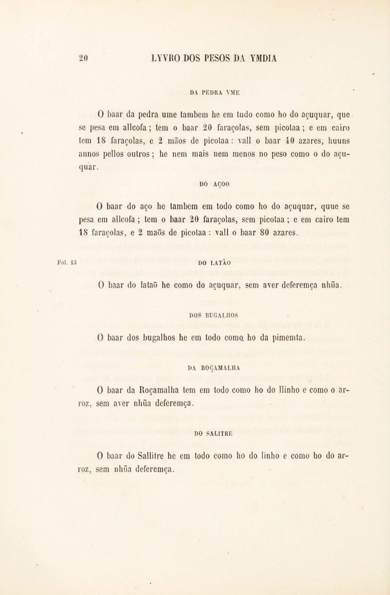 DA PEDRA YME O baar da pedra ume também he em tudo como ho do açuquar, que se pesa em allcofa ; tem o baar 20 faraçolas, sem picolaa; e em cairo tem 18 faraçolas, e 2 mãos de picolaa: vali o baar 40 azares, huuns annos pellos outros; he nem mais nem menos no peso como o do açu- quar. DO ACOQ o O baar do aço he lambem em todo como ho do açuquar, quue se pesa em allcofa; tem o baar 20 faraçolas, sem picolaa; e em cairo tem 18 faraçolas, e 2 maõs de picotaa: vali o baar 80 azares. 13 1)0 LATÃO O baar do lataô he como do açuquar, sem a ver deferemça nhua. DOS BUGALHOS O baar dos bugalhos he em todo como, ho da pimemta. DA ROCAMALHA o O baar da Roçaraalha tem em todo como ho do llinho e como o ar- roz. sem aver nhua deferemça. / «O DO SALITRE O baar do Sallitre he em todo como ho do linho e como ho do ar- roz, sem nhua deferemça.