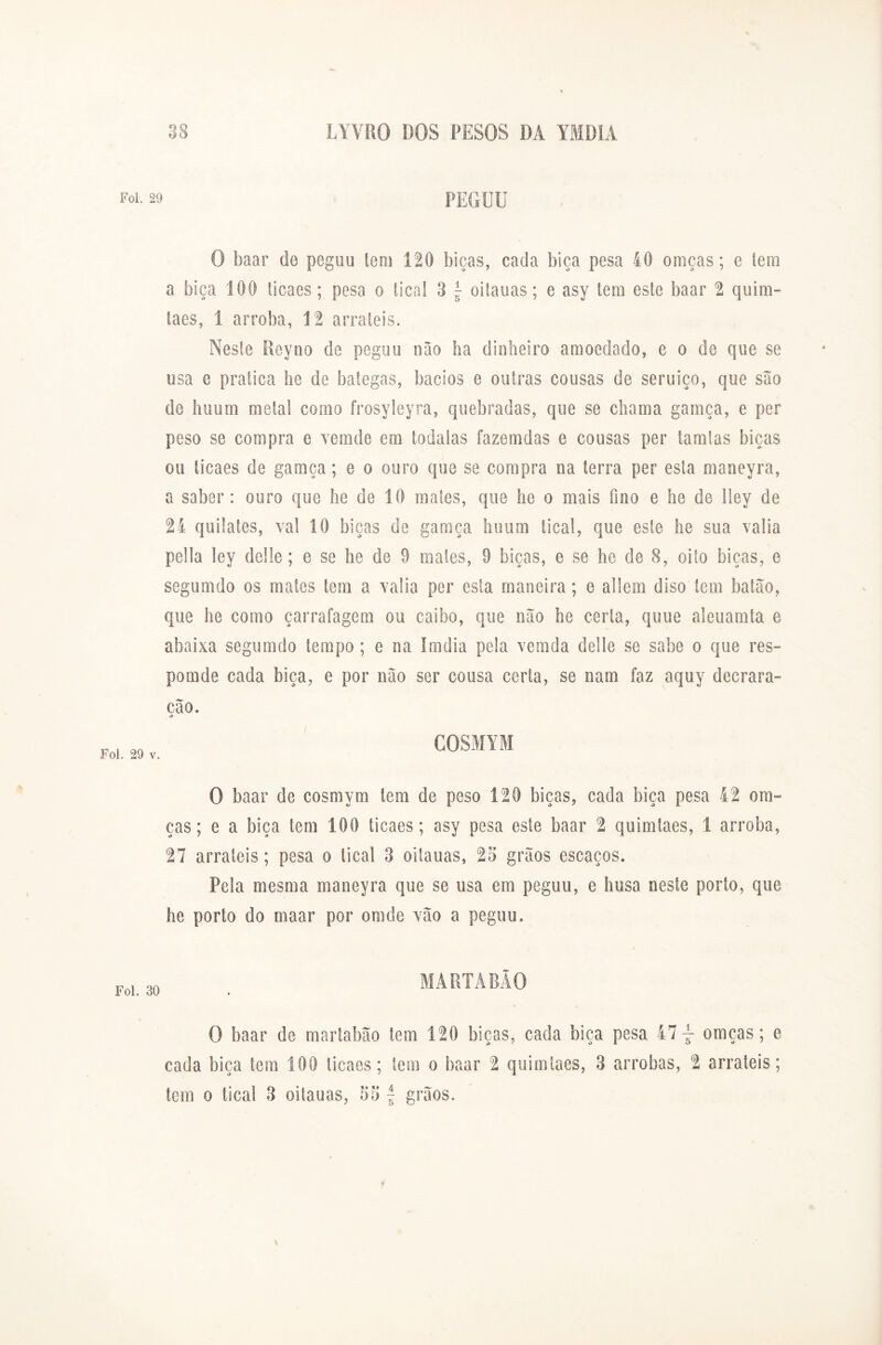 Foi. 29 PEGUU O baar de pegou tem 120 bicas, cada bica pesa 40 oraças; e tem a bica 100 ticaes; pesa o tical 3 \ oitauas; e asy tera este baar 2 quim- taes, 1 arroba, 12 arraieis. Neste Reyno de pegou não ba dinheiro amoedado, e o de que se usa e pratica he de bategas, bacios e outras cousas de seruiço, que são de huum metal como frosyleyra, quebradas, que se chama gamça, e per peso se compra e vemde em íodalas íazemdas e cousas per tamtas bicas ou ticaes de gamça ; e o ouro que se compra na terra per esta maneyra, a saber: ouro que he de 10 mates, que he o mais fino e he de lley de 24 quilates, vai 10 bicas de gamça huum tical, que este he sua valia pella ley delle; e se he de 9 males, 0 bicas, e se he de 8, oito bicas, e segumdo os mates tem a valia per esta maneira; e aliem diso tem batão, que he como çarrafagem ou caibo, que não he certa, quue aleuamta e abaixa segumdo tempo ; e na Imdia pela vemda delle se sabe o que res- pomde cada bica, e por não ser cousa certa, se nam faz aquy decrara- cão. COSMYM Foi. 29 v. O baar de cosmym tem de peso 120 bicas, cada biça pesa 42 ora- ças; e a biça tem 100 ticaes; asy pesa este baar 2 quimtaes, 1 arroba, 27 arraieis; pesa o tical 3 oitauas, 2o grãos escaços. Pela mesma maneyra que se usa em peguu, e husa neste porto, que he porto do maar por omde vão a peguu. MARTÂBÃO Foi. 30 O baar de martabão tem 120 bicas, cada biça pesa 47 omcas; e cada biça tem 100 ticaes; tem o baar 2 quimtaes, 3 arrobas, 2 arrateis; tem o tical 3 oitauas, 53 f grãos.