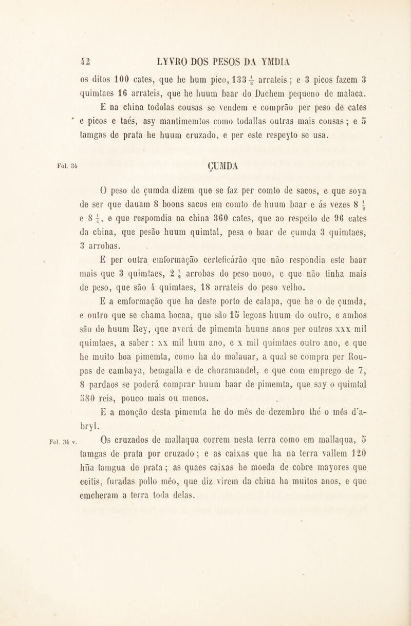 os ditos 100 cates, que he hum pico, 133\ arraieis; e 3 picos fazem 3 quimíaes 10 arraieis, que he huum baar do Dachem pequeno de malaca. E na china todolas cousas se vendem e comprão per peso de cates e picos e taés, asy mantimemtos como lodallas outras mais cousas; e 5 tamgas de prata he huum cruzado, e per este respeyto se usa. Foi. 34 CUMDA d O peso de çumda dizem que se faz per comto de sacos, e que soya de ser que dauam 8 boons sacos em comto de huum baar e ás vezes 8 ~ e 8 e que respomdia na china 300 cates, que ao respeito de 90 cates da china, que pesão huum quimtal, pesa o baar de çumda 3 quimíaes, 3 arrobas. E per outra emformação certeficárâo que não respondia este baar mais que 3 quimíaes, arrobas do peso nouo, e que não tinha mais de peso, que são 4 quimíaes, 18 arraieis do peso velho. E a emformação que ha deste porto de calapa, que he o de çumda, e outro que se chama bocaa, que são 15 legoas huum do outro, e ambos são de huum Rey, que averá de pimemla huuns anos per outros xxx mil quimíaes, a saber: xx mi! hum ano, e x mil quimtaes outro ano, e que he muito boa pimemla, coroo ha do malauar, a qual se compra per Rou- pas de cambava, bemgalla e de choramandel, e que com emprego de 7, 8 pardaos se poderá comprar huum baar de pimemla, que say o quimtal 580 reis, pouco mais ou menos. E a monção desta pimemla he do mês de dezembro lhe o mês d’a- bryl. i. 34 v. Os cruzados de mallaqua correm nesta terra como em mallaqua, 5 tamgas de prata por cruzado; e as caixas que ha na terra vallem 120 hüa tamgua de prata; as quaes caixas he moeda de cobre mayores que ceitis, furadas pollo mêo, que diz virem da china ha muitos anos, e que emcheram a terra toda delas.