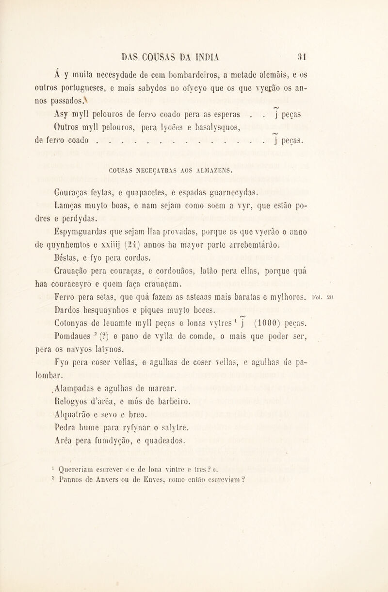 A y muita necesydade de cem bombardeiros, a metade alemãis, e os outros portugueses, e mais sabydos no ofycyo que os que vyexao os ân- uos passados.'- r>j Âsy myll pelouros de ferro coado pera as esperas . . j peças Outros myll pelouros, pera lyoees e basalysquos, de ferro coado j peças. COUSAS NECECAYRAS AOS ALMAZENS. <> Couraças feytas, e quapacetes, e espadas guarnecydas. Lamças muyto boas, e nam sejam como soem a vyr, que estão po- dres e perdydas. Espymguardas que sejam llaa provadas, porque as que vyerão o anno de quynhemlos e xxiiij (24) annos ha mayor parte arrebemlárâo. Bestas, e fyo pera cordas. Crauação pera couraças, e cordouãos, latão pera ellas, porque quá haa couraceyro e quem faça crauaçam. Ferro pera setas, que quá fazem as asleaas mais baratas e mylhores. Foi. 20 Bardos besquaynbos e piques muyto boees. rw Cotonyas de leuamte myll peças e lonas vyIres 1 j (1000) peças. Pomdaues 2 (?) e pano de vylla de comde, 0 mais que poder ser, pera os navyos lalynos. Fyo pera coser vellas, e agulhas de coser veilas, e agulhas de pa- io mbar. tÀlampadas e agulhas de marear. Relogyos d’arêa, e mós de barbeiro. Álquatrão e sevo e breo. Pedra hume para ryfynar 0 salyIre. Área pera fumdyção, e quadeados. 1 Quereriam escrever «e de lona vintre e Ires?». 2 Pannos de Anvers 011 de Envés, como então escreviam?