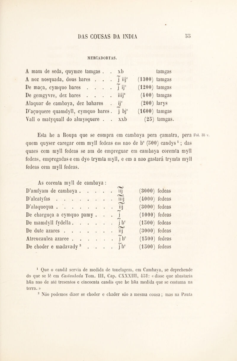 MERCADORIAS. Â mam de seda, quymze tamgas . . xb tamgas À noz nosquada, dous bares . . . v^> • * • v J iiJ (1300) tamgas De maça, cymquo bares .... (V) • • • p j ij (1200) tamgas De gemgyvre, dez bares .... • • • * A UR (400) tamgas Ãlaquar de cambaya, dez bahares ijc c^> (200) larys D’açuquere quamdyll, cymquo bares. j bj* (1600) tamgas Vali o matyquall do almysquere . . xxb (25) tamgas. Esta he a Roupa que se compra em cambaya pera çamatra, pera Foi. 35 v quem quyser caregar cem myll fedeas em nao de bc (500) candys 1; das quaes cem myll fedeas se am de empreguar em cambaya coremta myll fedeas, empregadas e em dyo trymta myll, e em a nao gastará trymta myll fedeas cem myll fedeas. As corenía myll de cambaya: D’amfyam de cambaya . . . . . iij (3000) fedeas D’alcatyfas C'a<sO . . ilij (4000) fedeas D’alaquequa ...... » • • . . 11J (3000) fedeas De charguça a cymquo pamy . • • j (1000) fedeas De mamdyll fydella.... • • j bc (1500) fedeas De dute azares . . iij (3000) fedeas Átreucaulea azaree .... • • j bc (1500) fedeas De choder e madavady 2 . . no • • j b° (1500) fedeas 1 Que o candil servia de medida de tonelagem, em Cambaya, se deprehende do que se lê em Castanheda Tom. III, Cap. CXXXIII, 451: «disse que abastaria hüa nao de até tresentos e cincoenta candis que lie hüa medida que se costuma na terra. » 2 Não podemos dizer se choder e chader são a mesma cousa; mas na Pauta