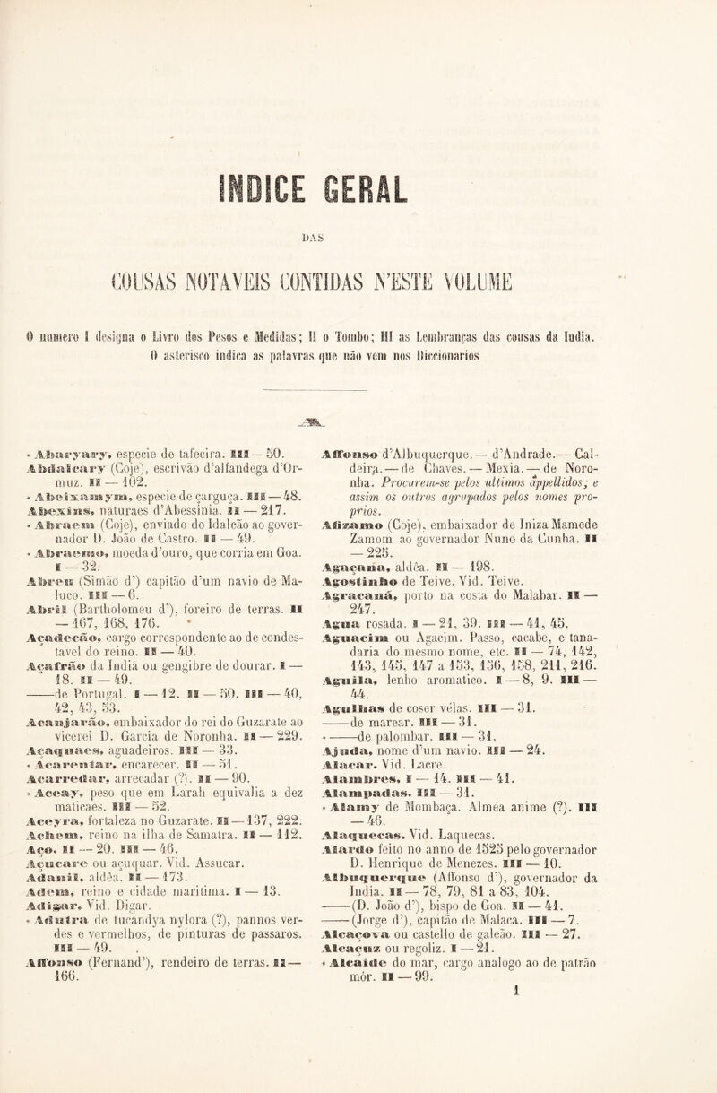 ÍNDICE GERAL DAS COUSAS NOTÁVEIS CONTIDAS NTSSTE VOLUME O numero f designa o Livro dos Pesos e Medidas; II o Tombo; III as Lembranças das cousas da índia. O asterisco indica as palavras que não vem nos líiccionarios * Abaryary» especie de tafecira. !®S — 50. Abdalcary (Goje), escrivão d';alfandesa d'Or- muz. si — 102. * Abeixamym, especie de çarguça. fll — 48. Abexins» naturaes dãAbessinia. li — 217. * Abraem (Goje), enviado do ídalcão ao gover- nador D. João de Castro, ff — 49. * Abraemo, moeda d?ouro, que corria em Goa. 1 — 32. Abreu (Simão d’) capitão d’um navio de Ma- luco. ui — 6. Abril (Bartholomeu d’), foreiro de terras, li — 167, 168, 176. Açadecão» cargo correspondente ao de condes- tavel do reino. II-—40. Açafrão da índia ou gengibre de dourar, i — 18. if — 49. de Portugal. 1 — 12. 11 — 50. III — 40, 42, 43, 53. Acanjarão, embaixador do rei do Guzarate ao vicerei D. Garcia de Noronha, ia — 229. Açaqiiaes, aguadeiros. MI — 33. * Acarentar, encarecer. I® — 51. Acarredar, arrecadar (?). II — 90. * Aceay» peso que em Larah equivalia a dez maticaes. lll — 52. Aceyra» fortaleza no Guzarate. II —137, 222. Adiem» reino na ilha de Samatra. II — 112. Aco. II — 20. ®ii — 46. 3 _ Açucare ou açuquar. Vid. Assucar. Aiiai&ii» aldêa. II — 173. Adem, reino e cidade maritima. I — 13. Adligar, Yid. Digar. * Adutra de tucandya nylora (?), pannos ver- des e vermelhos, de pinturas de passaros. ui — 49. AfSoaiso (Fernand’), rendeiro de terras, n — 166. Affonso d‘Albuquerque.— d’Àndrade. — Cal- deira. — de Chaves. — Mexia. —• de Noro- nha. Procurem-se pelos últimos âppellidos; e assim os outros agrupados pelos nomes pró- prios. Msamo (Goje), embaixador de InizaMamede Zamom ao governador Nuno da Cunha. II — 225. Agaçaii a, al d êa. 11—198. Agostiiilio de Teive. Yid. Teive. Agracanã, porto na costa do Malabar. SI — 247. Agua rosada, i — 21, 39. sii — 41, 45. Agnacim ou Agacim. Passo, cacabe, e tana- daria do mesmo nome, etc. II — 74, 142, 143, 145, 147 a 153, 156, 158, 211, 216. Aguila» lenho arornatico. I — 8, 9. III — 44. Agulbas de coser vtílas. m — 31. de marear, sil — 31. * de palombar. ui — 31. Ajuda» nome d’um navio. III — 24. Ala,cai*. Vid. Lacre. Alambres» I ■— 14. IMS — 41. Alampadas. III — 31. * Alamy de Mombaça. Alméa anime (?). III — 46. Alacfiiecas. Vid. Laquecas. Alarolo feito no armo de 1525 pelo governador ü. Henrique de Menezes. Ili — 10. AfiSmcjuerque (Affonso d’), governador da índia. lí— 78, 79, 81 a 83, 104. (D. João d’), bispo de Goa. II — 41. (Jorge d’), capitão de Malaca. ui — 7. A B caço va ou easteílo de galeão. IM — 27. Alcaçuz ou regoliz. I —21. * Alcaide do mar, cargo analogo ao de patrão mór. II -—99. 1