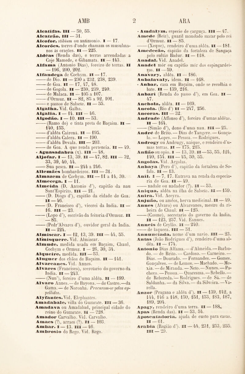 Alcatifas. III — 50, 55. Alcatrão. III — 31. Alcofor, stibium ou antimonio. I — 17. Alcorães, torres (Tonde chamam os musulma- nos ás orações. IM — 225. Alclêas (Renda das), e terras arrendadas a Coje Mamede, e Gibamata. II — 143. Alfama (Antonio Dias), íoreiro de terras. II — 196, 200, 202. Alfaticlega de Cochvm. SI — 17. de Dio. is — 230 a 232, 238, 239. de Goa. si —17, 47, 48. de Gogola. si — 230, 239, 240. de Malaca. S! — 105 a 107. d'0rmuz. II — 82, 85 a 92, 101. e passos de Sal sete. II — 55. Algallia. Vid. Galha. Algalia. I — 14. lis — 46. Algodão. I — 10. ISS — 53. (Ramo do) e tinta preta de Bacaim. II — 140, 155. d’aldêa Gairená. II — 195. d’aldêa Galera. II — 190. —— d’aldêa Devala. lia — 203. de Goa. A que renda pertencia. IS — 49. * Aguasadabra (x). III — 48. Aljôfar. I — 13, 39. II — 47, 82. III — 32, 33, 39, 40, 44. -—- Sua pesca. II —- 244 a 246. Allemães bombardeiros. III —- 31. AlmasBem de Cochvm. Ifl — li a 14, 30. Almecega. I — 11. Almeida (D. Antonio d’), capitão da nau SanPEspirito. isi — 21. - — (D. Diogo d’), capitão da cidade de Goa. 11 — 46. — (D. Francisco d'), vicerei da índia. II — 16. is® — 23. -—- (Lopo d’), escrivão da feitoria d’0rmuz. II — 85. (PedFAlvares d’), ouvidor geral da índia. II — 224. Almíscar. I — 12, 13, 39. iii — 44, 55. Al mi síf siere. Vid. Almiscar. Almude. medida usada em Baçaim, Ghaul, Gochym e Grmuz. i — 26, 30, 34. Alqueire, medida. IM — 53. Aluguer dos chãos de Baçaim. II — 141. Alvareanei. Vid. Annes. Alvares (Francisco), secretario do governo da índia. II = 243. (Nun5), foreiro d’uma aldêa. II — 199. Álvaro Annes.— de Bayona. — de Castro.—da Gama. — de Noronha. Procurem-se pelos ap- pellidos. Alyfantes.Vid. Elephantes. Amaílabale» villa do Guzarate. IM — 36. Amaciava ou Amadabad, principal cidade do reino do Guzarate. li — 228. Amador Carvalho. Vid. Carvalho. Amaes (?), arraes (?). II — 103. Aiufear. s — 13. III — 46. Ambrosio do Rego. Vid. Rego. * Amdalym, especie de çarguça. fiíl — 47. Amecie (Reiz), guazil mandado matar pelo rei d’0rmuz. is — 85. (Xeque), rendeiro d’uma aldêa. II — 181. Amedecão, capitão da fortaleza de Sangaça pelo sultão Badur. M — 118. A nadai, Vid. Anadel. A nadei mór ou capitão mór dos espingardei- ros. II — 59. Anavary, aldêa. II — 186. Anbalavaly, idem. II — 168. ♦ Aiiimr, casa em Baçaim, onde se recolhia o bate. si — 139, 216. Anliari (Renda do passo d’), em Goa. II — 47. Ancbola, aldêa. M — 169. Aucola. (Rio d’) M — 247, 256. Ancoras. IM — 32. Andrade (Aífonso d';), foreiro d’umas aldêas. II—164. (Simão d’), dono d'uma nau. ui — 25. André de Brito.— Dias deTangere.— Gonça- lo. — Lopes. — Pessoa. — Rodrigues. Androgy ou Andrugy, naique, e rendeiro d‘u- mas terras. II — 175, 215. Anfiãoou opio. s — 13, 39. M—53, 55, 124, 140, 154. Hf —45, 50, 55. Angolas. Vid. Argolas. Anliaya (Pero d'), capitão da fortaleza de So- fala. li — 13. Anil. 1 — 7, 17. Entrava na renda da especia- ria de Goa. II — 49. nadale ou nadador (?). si — 53. Aniqua» aldêa na ilha de Salsete. is — 159. Axiira. Vid. Aceyra. Anjuão, ou amêos, herva medicinal. II — 49. Annes (Álvaro) ou Alvareanes, mestre da ri- beira de Chaul. II — 125. (Cosme), secretario do governo da índia. I® — 123, 257. Vid. Eannes. Auneis de Ceylão. II — 240. de laqueca. III — 51. Ais nem cinda, nome dum navio. III — 23. Antas (João Rodrigues d’), rendeiro duma al- dêa. li — 174. Antonio Dias Alfama.— d’Almeida.— Barbu- do. — de Brito. — Cardoso. — Carneiro. — Dias. — Dourado. — Fernandes. —- Gomes. Gonçalves. — de Lemos. — Machado. —Me- xia. — de Miranda. — Neto.—Nunes. — Pa- checo. — Pessoa. ■— Quaresma.—Rebello.— de Reboreda. — Rodrigues. — de Sá. — de Saldanha.— da Silva.— da Silveira.—Va- rella. Anzor (Pragana e aldêa d’), I® — 139, 142, a 144, 146 a 148, 150, 151, 153, 183, 187, 189, 204. > Apagy, rendeiro duima terra. II — 188*. Apus (Renda das). II — 53, 54. Aposentadoria, ajuda de custo para casas. Si — 61. A rabi a (Região d’). II — 44, 231, 253, 255. iii — 29.