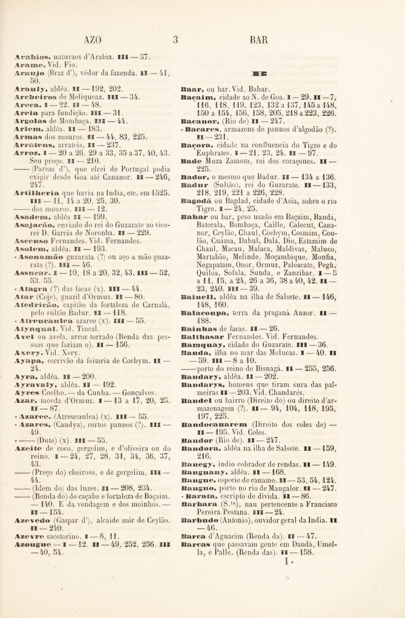 AraMos, naluraes (TArabia. lis — 37. Arame. Vid. Fio. Araújo (Braz d’), vedor da fazenda, is — 41, 50. Arauly» aldêa. li— 192, 202. Arclieiros de Meliqueaz. III — 34. Areca. 1 — 22. 11 — 48. Areia para fundição. ui — 31. Argolas de Mombaça. III — 44. A riem* aldea. IS— 183. Armas dos mouros. f!— 44, 83, 225. Arratens, arrateis, II — 237. Arroz* I — 20 a 20, 29 a 33, 35 a 37, 40, 43. Seu preço. II — 210. ■ (Pareas d’), que elrei de Portugal podia exigir desde Goa até Gananor. II — 246, 247. Artillieria que havia na índia, etc. em 1525. mi —11, 14 a 20, 25, 30. * dos mouros. Ill — 12. Asa cl em 9 aldea II — 199. Asajacão* enviado do rei do Guzarate ao vice- rei D. Garcia de Noronha. M — 229. Asceuso Fernandes. Vid. Fernandes. Asolem» aldea. II — 193. «Asonamâo guzarala (?) ou aço a mão guza- rata (?). isí — 46. Assacar. I — 10, 18 a 20, 32, 43. III — 52, 53. 55. * Aíagra (?) das facas (x). ISI — 44. Atar (Goje), guazil d'0rmuz. II — 80. Ateclricão» capitão da fortaleza de Garnalá, pelo sultão Badur. IS — 118. * Atreucaulea azaree (x). III— 55. Atynqaal. Vid. Tincal. Avel ou avela, arroz torrado (Renda das pes- soas que faziam o). II — 156. Axery. Vid. Xery. Ayapa, escrivão da feitoria de Cochym. II — 24. Ayra, aldea. II — 200. Ayravaly, aldêa. IS — 192. Ayres Goelho.— da Cunha. — Gonçalves. Azar* moeda d’0rmuz. I —13 a 17, 20, 25. if — 87. ♦ Azaree. (Atreucaulea) (x). II! — 55. ♦ Azares, (Candya), certos pannos (?). MS — 49. ♦ (Dute) (x). sss — 55. Azeite de coco, gergelim, e d’oliveira ou do reino, i —24, 27, 28, 31, 34, 36, 37, 43. -(Preco do) cheiroso, e de gergelim, m — 44. -(Idem do) das luzes, is — 208, 234. - (Renda do) do caçabe e fortaleza de Baçaim. 140. E da vendagem e dos moinhos, is —154. Azevedo (Gaspar d’), alcaide mór de Ceylão. II — 240. Assevre sacotorino. I — 8, 11. Azougue — I—12. II — 49. 252, 256. Sil — 40, 54. Baar, ou bar. Vid. Babar. Bacaim* cidade aoN. de Goa. I — 29. II—7, 116, 118, 119, 123, 132 a 137, 145 a 148, 150 a 154, 156, 158, 205, 218 a 223, 226. Bacanor, (Rio de) II -— 247. ♦ Bacares, armazéns de pannos d’algodão (?). 11 — 231. lfaçora, cidade na confluência do Tigre e do Euphrates. I— 21, 23, 24. ss — 97. Baile Muza Zarnom, rei dos coracones. II — 225. Bador* o mesmo que Badur. II — 134 a 136. Badur (Sultão), rei do Guzarate. 11—133, 218, 219, 221 a 226, 228. Bagodá ou Bagdad, cidade cPAsia, sobre o rio Tigre. I—24, 25. Baliar ou bar, peso usado em Baçaim, Bandá, Batecala, Bombaça, Caille, Galecut, Cana- nor, Ceylão, Ghaul, Cochym, Cosmim, Cou- lão, Cuama, Dabul, Dalá, Dio, Estamim de Ghaul, Macau, Malaca, Maldivas, Maluco, Martabão, Melinde, Moçambique, Monfia, Negapatam, Onor, Ormuz, Paleacate, Pegü, Quiloa, Sofala, Sunda, e Zanzibar. I — 5 a 11, 15, a 24, 26 a 36, 38 a 40, 42. II — 23, 240. ui —39. Bainell* aldêa na ilha de Salsete. II— 146, 148, 160. Balaconpa, terra da praganá Anzor. II — 188. Bainltas de facas. SI — 26. Balt9aasar Fernandes. Vid. Fernandes. Bamqnay, cidade do Guzarate. III — 36, Ban«la, ilha no mar das Molucas. I — 40. II — 59. ui — 8 a 10. -—porto do reino de Bisnaga. II — 255, 256. Ba ml ar y* aldêa. II — 202. Bandarys, homens que tiram sura das pal- meiras is — 203. Vid. Chandarés. fSaisitel ou bairro (Direito do) ou direito d'ar- mazenagem (?). II— 94,, 104, 118, 195, 197, 225. Bandocanarem (Direito dos coles de) — II —195. Vid. Coles. BasuJor (Rio de). IS — 247. Baadora, aldêa na ilha de Salsete. II —159, 216. sianegy, inclio cobrador de rendas. II — 149. Bangnany, aldêa. II — 168. Banguê* especie de canamo. II — 53, 54, 124. Banguo* porto no rio de Mangalor. Ifi — 247. ♦ Barata, escripto de divida. II — 86. Bar liara (S.ta), nau pertencente a Francisco Pereira Pestana, vii — 24. Barbudo (Antonio), ouvidor geral da índia. II — 46. Barra d’Aguacim (Renda da). II — 47. Barcas que passavam gente em Dandá, Umel- la, e Palie. (Renda das), si— 158. i •