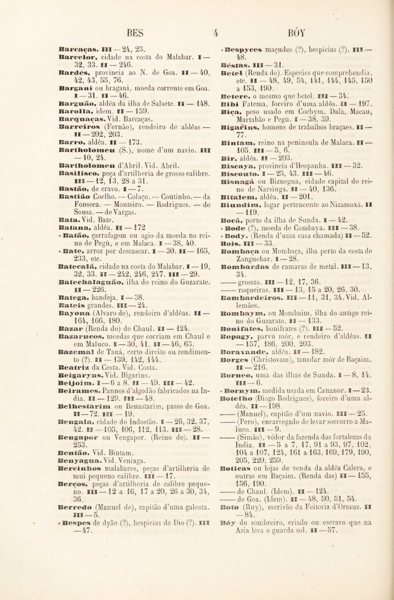 Barcaça». III — 24, 25. Barcelor, cidade na costa do Malabar. I — 32, 33. n — 246. Bardés* provincia ao N. de Goa. II — 40, 42, 43, 55, 76. Bargani ou bragani, moeda corrente em Goa. s — 31. ia — 46. Bargiião, aldêa da ilha de Salsete. ri — 148. ISarolIa, idem. M — 159. Barcjguaças. Vid. Barcaças. Barreiros (Fernão), rendeiro de aldêas — M —202, 203. Barro, aldea. II — 173. Bartliolomeia (S.), nome d'um navio. III — 10, 24. Bailhotomeu cPAbril.-Vid. Abril. Basilisco, peça d’artilberia de grosso calibre. SIS — 12, 13, 28 a 31. Bastão, de cravo. 1 — 7. Bastião Coelho. — Colaço.— Coutinho.— da «> Fonseca. — Monteiro. — Rodrigues. — de Sousa. — de Vargas. Bata.Vid. Bate. Bataiia, aldea. ii — 172 * Balão, çarrafagem ou agio da moeda no rei- no de Pegú, e em Malaca. I — 38, 40. * Bate, arroz por descascar. I — 30. II— 165, 233, etc. Ba teca lã, cidade na costa do Malabar. I — 19, 32, 33. if — 242, 246, 247. Hl —29. Batecltalaguãf», ilha do reino do Guzarate. is — 226. Batega» bandeja, s — 38. Bateis grandes. SIS —24. Bayona (Álvaro de), rendeiro d'aldêas. lí — 164, 166, 180. Bazar (Renda do) de Chaul. II— 124. Bazaruco», moedas que corriam em Chaul e em Maluco. I — 30, 41. II—-46, 63. Bazemal de Taná, certo direito ou rendimen- to (?). li — 139, 142, 144. Beatriz da Costa. Vid. Costa. Bei garyni. Vid. Riga ri n s. Beijos SM, 1 — 6 a 8. II — 49. III — 42. Beiramei. Pannos dãdgodão fabricados na ín- dia. li — 129. ni — 48. Bei lies í a rim ou Benastarim, passo de Goa. si— 72. Hf — 19. Bengala, cidade do Indostão. I — 26, 32, 37, 42. 11 — 105, 106, 112, 113.. mi —28.. Bengapor ou Vengapor. (Reino de). II — 253. Beiitão. Vid. Bintarn. Benyagua. Vid. Veniaga. Bercinlms malabares, peças d’artilheria de mui pequeno calibre. Hf — 17. Berços, peças d’artilheria de calibre peque- no. III —12 a 16, 17 a 20, 26 a 30, 34, 36. Berreclo (Manuel de), capitão d’uma galeota. 311 — 5. * Bespes de dyão (?), bespicias de Dio (?). III — 47. «Bespyces maçudes (?), bespicias (?). III — 48. Bestas. III — 31. Betei (Renda do). Especies que comprehendia, etc. M — 48, 49, 54, 141, 144, 145, 150 a 153, 190. Betere, o mesmo que betei. III — 34. Bi Bi Fatema, foreiro d’uma aldêa. II — 197. Bica, peso usado em Cochym. Dalá, Macau, Martabão e Pegú. s — 38, 39. Bigarisis, homens de trabalhos braçaes. IS—■ 77. Bintarn, reino na península de Malaca. IS — 105. III —5, 6. Bir, aldea. II — 203. Biscaya, provincia d’Hespanba. ISS— 32. Biscosato. S — 25, 43. HE — 46. Bisnaga ou Riznegua, cidade capital do rei- no de Narsinga. II — 40, 136. Bitalem, aldea. II — 201. iSiUEHlim, logar pertencente aoNizamoxá. II — 119. Bocã, porto da ilha de Sunda. I — 42. * Boeie (?), moeda de Cambaya. III — 38. * Body. (Renda d’uma casa chamada) II — 52. Bois. IMS — 33.. Bnmljaça ou Mombaça, ilha perto da costa de Zanguebar. I — 28. Bombardas de camaras de metal. III —13, 34. grossas, m—12, 17, 36. roqueiras. Ui— 13, 15 a 20, 26, 30. BomStardLeiros» III —11, 31, 34. Vid. Al- lemães. Bombaym, ou Mombaim, ilha do antigo rei- no do Guzarate. si — 133. Bonifates, bonifrates (?). ISfi — 52. Bopagy, parvii mór, e rendeiro d'aldêas. II — 157, 186, 200, 203. Boravandís aldêa. II—182. Borges (Ghristovam), tanadar mór deBaçaim. n — 216. Berne®, uma das ilhas de Sunda. s — 8, 14. ui —6. * Bornym, medida usada em Cananor. I — 23. Botei9ao (Diogo Rodrigues), foreiro duma al- dêa. si —198. (Manuel), capitão d’um navio, ui — 25. (Pero), encarregado de levar soccorro a Ma- luco. SM - 9. (Simão), vedor da fazenda das fortalezas da índia. II — 5 a 7, 17, 91 a 93, 97, 102, 104 a 107, 124, 161 a 163,169,179,190, 205, 220, 259. Botica» ou lojas de venda da aldêa Calera, e outras em Baçaim. (Renda das) II—155, 156 190. de Chaul. (Idem). II— 124. de Goa. (Idem). II—48, 50, 51, 54. Boi© (Ruy), escrivão da Feitoria d’0rmuz. IS — 84. Béy do sombreiro, criado ou escravo que na Asia leva o guarda sol. o — 57.