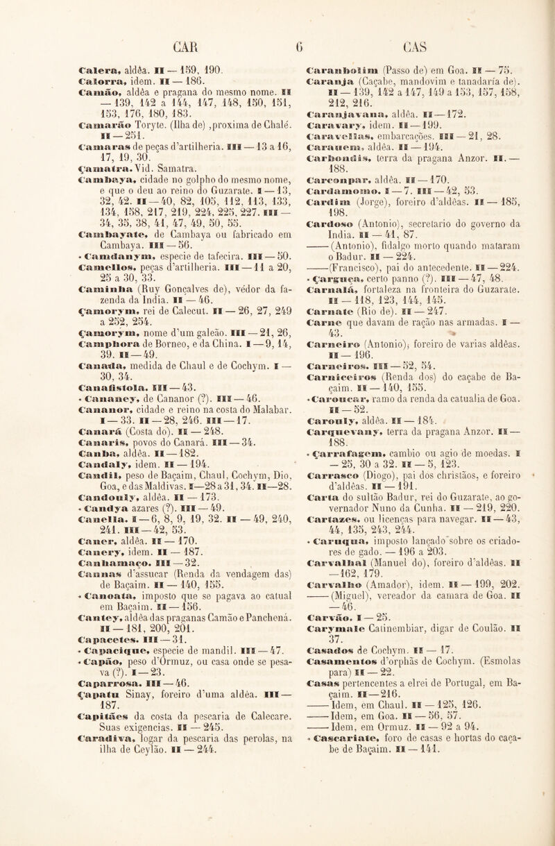 Calera, aldèa. II — 159, 190. Calorra, idem. II — 186. Camao» aldèa e pragana do mesmo nome. II —-139, 142 a 144, 147, 148, 150, 151, 153, 176, 180, 183. Camarão Toryte. (ilha de) ,próxima de Chalé. h — 251. €a»iaras de peças d’artilheria. Sli — 13 a 16, 17, 19, 30. * çamatra. Vid. Samatra. Cambaya, cidade no golpho do mesmo nome, e que o deu ao reino do Guzarate. a —13, 32, 42. is —40, 82, 105, 112, 113, 133, 134, 158, 217, 219, 224, 225, 227. m - 34, 35, 38, 41, 47, 49, 50, 55. Caita ba y ate, de Gambaya ou fabricado em Cambaya. III — 56. «Camdanym, especie de tafecira. III —50. Camelloi» pecas d’artilheria. III —11 a 20, 25 a 30, 33. Caminba (Ruy Gonçalves de), vedor da fa- zenda da índia. II — 46. çamorym, rei de Galecut. IS — 26, 27, 249 a 252, 254. çamorym, nome d’um galeão, III — 21, 26, Camphora de Borneo, e da China. I — 9,14, 39. fi — 49. Canada» medida de Ghaul e de Cochvm. I — 30, 34. Ca na tis foi a. III — 43. * Cananey» de Gananor (?). III — 46. CaaiasBor, cidade e reino na costa do Malabar. !—33. 11 — 28, 246. ui —17. Canarã (Gosta do). II — 248. CanariSy povos do Ganará. III —34. Canba» aldèa. 11 — 182. Caaiclaly, idem. II—-194. Candil, peso de Baçaim, Ghaul, Cochym, Dio, Goa, edas Maldivas. I—-28a 31,34. II—28. Candonly» aldèa. II — 173. * CaiHiya azares (?). III — 49. Canella. 1 — 6, 8, 9, 19, 32. IS — 49, 240, 241. ui —42, 53. Casies*, aldèa. IS-— 170. Canery» idem. II — 187. Casiliamaco. III — 32. D x Cannas d’assucar (Renda da vendagem das) de Baçaim. ss— 140, 155. * Canoata, imposto que se pagava ao catual em Baçaim. SI—156. Cantey, aldèa das praganas Gamão e Panchená. 11 — 181, 200, 2Õ1. Capacetes. III — 31. * Capacicfue» especie de mandil. ISS — 47. * Capão» peso d’0rmuz, ou casa onde se pesa- va (?). f—23. Caparrosa. III -— 46. çapatu Sinay, foreiro d’uma aldèa. Hl — 187. Capitães da costa da pescaria de Galecare. Suas exigências. IS — 245. Cara «li va. íogar da pescaria das pérolas, na ilha de Geyíão. II — 244. Caranbolim (Passo de) em Goa. II — 75. Cara suja (Caçabe, mandovim e tanadaría de). 11— 139, 142 a 147, 149 a 153, 157, 158, 212, 216. Caranjavana» aldèa. If—172. Caravary» idem. 11 — 199. Caravcllas. embarcações. III —21, 28. Carauem» aldèa. II —194. Carbondii. terra da pragana Anzor. II.— 188. Carconpar» aldèa. II — 170. Cardamomo. I — 7. III — 42, 53. Cardim (Jorge), foreiro d'aldêas. II—185, 198. Cardos© (Antonio), secretario do governo da índia. II — 41, 87. ——(Antonio), fidalgo morto quando mataram o Badur. is — 224. -——(Francisco), pai do antecedente. II — 224. «çarguça» certo panno (?). III — 47, 48. Carnalã» fortaleza na fronteira do Guzarate. 11 — 118, 123, 144, 145. Cara ate (Rio de). II — 247. Caria o que davam de racão nas armadas. I — 43. . % Carneiro (Antonio)^ foreiro de varias aldêas. II— 196. Carneiros, SII — 52, 54. Carniceiros (Renda dos) do caçabe de Ba- caim. si — 140, 155. «Caroncar» ramo da renda da catualia de Goa. I® —52. Carouly» aldèa. IS— 184. Carsjnevany» terra da pragana Anzor. II — 188. * çarrafagem» cambio ou agio de moedas. I -25, 30 a 32. si — 5, 123. Carrasco (Diogo), pai dos christãos, e foreiro d’aldêas. II —191. Carta do sultão Badur, rei do Guzarate, ao go- vernador Nuno da Cunha. II — 219, 220. Cartazes» ou licencas para navegar. II — 43, 44, 135, 243, 244. * Carmina, imposto lançado sobre os criado- res de gado. — 196 a 203. Carvalhal (Manuel do), foreiro d’aldêas. II — 162, 179. Carvalho (Amador), idem. II— 199, 202. (Miguel), vereador da camara de Goa. II — 46. Carvão» S — 25. Carymale Catinembiar, digar de Coulão. II 37. Casados de Cochym. ff — 17. Casamentos d’orphãs de Cochym. (Esmolas para) II — 22. Casas pertencentes a elrei de Portugal, em Ba- çaim. II — 216. Idem, em Ghaul. II — 125, 126. ■ Idem, em Goa. II — 56, 57. -—• Idem, em Ormuz. II — 92 a 94. * Cascar iate. foro de casas e hortas do caca- be de Baçaim. 11—141.