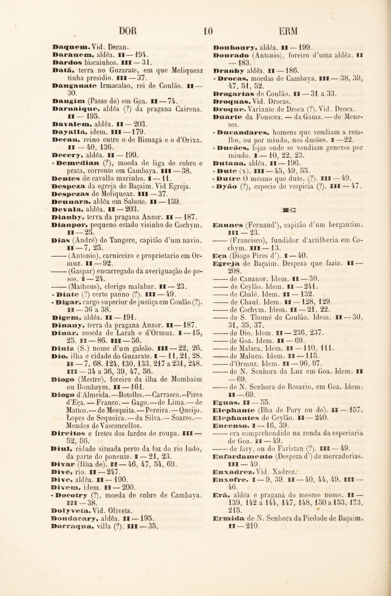 Dacfaem. Yid. Decan. Barauem, aldêa. II— 194. Dardos biscainhos. III — 31. Datá, terra no Guzarate, em que Meliqueaz tinha presidio. III —37. Dauganaie Irmacalao, rei de Goulão. II — 30. Daugisii (Passo de) em Goa. II—-74. Darnaiqne, aldêa (?) da pragana Cai rena. II — 195. Davalem» aldêa. II — 203. Dayallã, idem. ISI—179. Decan» reino entre o de Bisnagá e o cPOrixa. iff-40, 13(5. Decery» aldêa. II— 199. * Demedian (?), moeda de liga de cobre e prata, corrente em Gambaya. III — 38. Dentes de cavallo marinho. I —11. Despeza da egreja de Baçaim.Yid Egreja. Despedas de Meliqueaz. III —37. Deu tiara» aldêa em Salsete. 11 — 159. Devala, aldêa. 11 — 203. Bianby, terra da pragana Anzor. !í— 187. Diasipor» pequeno estado visinhode Gochym. if — 25. Dias (André) de Tangere, capitão d’um navio, li — 7, 25. (Antonio), carniceiro e proprietário em 0r- muz. II — 92. (Gaspar) encarregado da averiguação de pe- sos. 1 — 24. —— (Matheus), clérigo malabar. 11 — 23. * Diate (?) certo panno (?). II! — 49. * Digar» cargo superior de justiça em Goulão (?). li —36 a 38. Digem» aldêa. II — 191. Diaiauy, terra da pragana Anzor. II—187. Dinar» moeda de Larah e d’0rmuz. I —15, 25. if — 86. ui —56. DiníE (S.) nome d’um galeão. Eli — 22, 26. Dio* ilha e cidade do Guzarate. I — 11, 21. 28. li —7, 68. 124, 130,133, 217 a 231, 248. ui — 34 a 36, 39, 47, 56. Dingo (Mestre), foreiro da ilha de Mombaim ou Bombaym. II —161. Dingo d’Almeida.—Botelho.—Garrasco.—Pires d’Eça. — Franco. — Gago.—de Lima.—de Mattos.— de Mesquita.—Pereira.—Queijo. Lopes de Sequeira.—da Silva.— Soares.— Mendes de Vasconcellos. Direitos e fretes dos fardos de roupa. ISI — 52, 56. Ditai, cidade situada perto da foz do rio Indo, da parte do ponente. I — 21, 23. Divar (Ilha de). I® — 46, 47, 54, 69. Divé, rio. II — 247. aldêa. IS— 190. Divem» idem. II — 200. « Docotry (?), moeda de cobre de Gambaya. ui —38. Dolywefa. Yid. Oliveta. Dondacary» aldêa. II — 195. Dorracfua» villa (?). SII— 35. Donboury, aldêa. II—199. Dourado (Antonio), foreiro d’uma aldêa. El — 183. iíraiiby aldêa. II —186. * Brocas, moedas de Gambaya. III— 38, 39, 47, 51, 52. Drogarias de Goulão. II — 31 a 33. Brmpias. Yid. Drocas. Droffue. Variante de Droca (?). Vid. Droca. Duarte da Fonseca. — da Gama. — de Mene- ses. * BíicaiMlares, homens que vendiam a reta- lho, ou por miudo, nos ducões. I —22. * Ducões» lojas onde se vendiam generos por miudo. I— 10, 22, 23. Dntana, aldêa. IS —196. * Dute (x). ISI — 45, 49, 55. * Buíre Q mesmo que dute. (?). Sil — 49. * Dyão (?), especie de vespicia (?). Hl —47. ime Eaniies (Fernand’), capitão d'*um bergantim. sis — 23. (Francisco), fundidor d’artilheria em Go- chym. lis —13. Eça (Diogo Pires d’). 1 — 40. Egreja de Baçaim. Despeza que fazia. II — 208. de Cananor. Idem. if— 30. ——de Ceylão. Idem. II — 241. de Chalé. Idem. IS— 132. de Chaul. Idem. II — 128, 129. de Gochym. Idem. II — 21, 22. de S. Thomé de Goulão. ídem. II — 30, 31, 35, 37. de Dio. ídem. II — 236, 237. -de Goa. ídem. lí—69. ——de Malaca. Idem. is — 110, 111. de Maluco. Idem. is —115. * d’0rmuz. Idem. SI — 96, 97. de N. Senhora da Luz em Goa. Idem. li — 69. de N. Senhora do Rosário, em Goa. Idem. is —69. Éguas. II — 55. ElepSaamte (Ilha de Pory ou do). II— 157. ElepStaattes de Ceylão. II — 240. Eucests©. I — 16, 39. era comprehendido na renda da especiaria de Goa. II — 49. de fary, ou do Faristan (?). ISI — 49. Eiifardamento (Despeza d’) de mercadorias. sis — 49. Enxadrez. Yid. Xadrez. Enxofre. 1 — 9, 39. 11 — 40, 44, 49. ISI — 46. Era» aldêa e praganá do mesmo nome. IS — 139, 142 a 144, 147, 148, 150 a 153, 173, 215. Ermida de N. Senhora da Piedade de Baçaim. is —210. v i