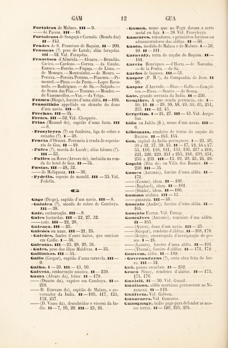 Fortaleza de Maluco. III — 9. de Paeem. m —16. Fortalezas de Sangaçá e Carnalá. (Renda das) 11—143. Frades de S. Francisco de Bacaim. II — 209. o Fr a inças (?) peso de Larah; aliás faraçolas. III — 52. Yid. Faraçolas. Fr a ncisco d ’ Al m èi d a. — Al vares.—Brand ao. Caeiro.—Cardoso.—Corrêa. — da Cunha. Eannes.—Ferrão.—Fogaça. — de Lima. — de Meneses.—Montesinho.—de Moura.— Pereira.—Pereira Pestana.—Pimenta.—Pi- mentel.—Pires.—do Porto.—Lopes Recli- nado.— Rodrigues.— de Sá.—Salgado.— de Sousa das Pias.—Toscano.—Mendes.— de Vasconcellos.—Yaz.—da Yeiga. Franco (Diogo), foreiro d’uma aldêa. II—169. Franzi B lião appellido ou alcunha do dono d’um navio. III — 8. Freclias. III—34. Fretes. III — 52. Vid. Choqueis. Frias (Manuel de), capitão d’uma fusta. III — 8. * Frosyleyra (?) ou fuzileira, liga de cobre n estanho (?). I — 38. Frncta d’0rmuz. Pertencia á renda de especia- ria de Goa. II — 49. * Fales (?), moeda de Larah ; aliás faluzes (?). i®i — 53. * Ftilies ou flores (Arvore de), incluida na ren- da do betei de Goa. II — 54. Fustas. ui — 28, 32. de Meliqueaz. III — 36. * Fydella, especie de mandil. III —55. Vid. Fedella. Gago (Diogo), capitão d’um navio. Hl — 8. * Galalea (?), moeda de cobre de Cambava. ui — 38. Galé, embarcação. III — 8. Gales bastardas. III — 22, 27, 32. sotis. III —22, 28. Galeaca. III —25. o Galeões ou naus. III — 21, 25. * Galeões» fanões d’ouro baixo, que corriam em Caille. ! — 36. Galeotas. III —23, 28, 29, 36. * Gales» peso das ilhas Maldivas. I — 35. Gallânlsas. III — 54. Gaito (Gaspar), capitão d’uma caravela, fii — 9. Gama. 1 — 39. III— 43, 50. Galveta,, embarcação asiatica. II — 239. Gama (Álvaro da), feitor. II—179. (Duarte da), captivo em Cambava. II — 218. D. Estevam da), capitão de Malaca, e go- vernador da índia. II —105, 117, 123, 132, 257. (D. Yasco da), descobridor e vicerei da ín- dia. ii —7, 16, 28. III—23, 24. ♦ Gnmça» nome que no Pegü davam a certo metal ou liga. 1 — 38. Vid. Frosyleyra. Gancares, roteadores, e primitivos foreiros ou administradores das aldêas. II — 56. Ganta» medida de Malaca e de Maluco. I — 39, 40. II — 111. Garavaly, terra do cacabe de Bacaim. II — 141. Garcia Henriques. — dTíorta.—de Noronha. — de la Penha, — de Sá. Garfos de laqueca. III — 51. Gaspar (P. M.e), da Companhia de Jesu. II 98. Gaspar d’Azevedo.—Dias.—Gal 1 o.—Gonçal- ves.— Pires.—Soares. — de Sousa. Gale, grande serrania da índia, if — 256. Gengiljre. A que renda pertencia, etc. I — 10, 16. fii —29, 30, 48, 49, 59, 65, 251, 253. ui — 42, 45. Gergelim. 1 — 24, 27. III—-43. Vid. Jerge- lim. Gião ou Julião (S.), nome dum navio. 11E — 6. Giltamata, rendeiro de terras do cacabe de Bacaim. li —143, 144. Goa, capital da índia portugueza. I — 22, 26, 30 a 32, 37, 39, 43. li—17, 42, 44 a 47. 55, 116, 118, 121, 133, 136, 217 a 219, 221, 226, 229, 241 a 243, 246, 250, 251, 255 a 259. ui —13, 19, 20, 23, 24, 29. Gogoiã (Ilha de) ou Villa dos Rumes. IE — 230. ui — 34. Gomes (Antonio), foreiro d’uma aldêa. IS — 171. (Cosme), idem. II — 186. -(Raphael), idem. II — 181. -(Simão), idem. H — 186. Gomma arabica. III — 13. guzarata. ifi — 46. Goiicaio (André), foreiro d uma aldêa. II — 164. Gonçalo Ferraz. Vid. Ferraz. Gonçalves (Antonio), rendeiro d’um aldêa. 11 — 165. (Ayres), dono d’um navio, ui — 25. (Gaspar), rendeiro d’aldêas. li—168, 178. (Jorge), encarregado d’averiguação de pe- sos. I — 24. (Lazaro), foreiro d’uma aldêa. ai—191. (Thomé), foreiro d’aldêas. II—171, 172. Goiivem» aldêa. II— 189. * Governa«Iitras (?), certa obra feita de fer- ro. III — 32. . Grã» panno escarlate. II— 252. (troca Sinay, rendeiro d’aldêas. n—173, 174, 176. Gnaizii. lí — 30. Yid. Guazil. Gitaliana» aldêa marítima pertencente ao Ni- zamoxá. II —119. Gnalvcta. Vid. Galveía. Gmancares» Vid. Gancares. Gmangmagy, indio pago para defender as nos- sas terras, n—190, 195, 204.