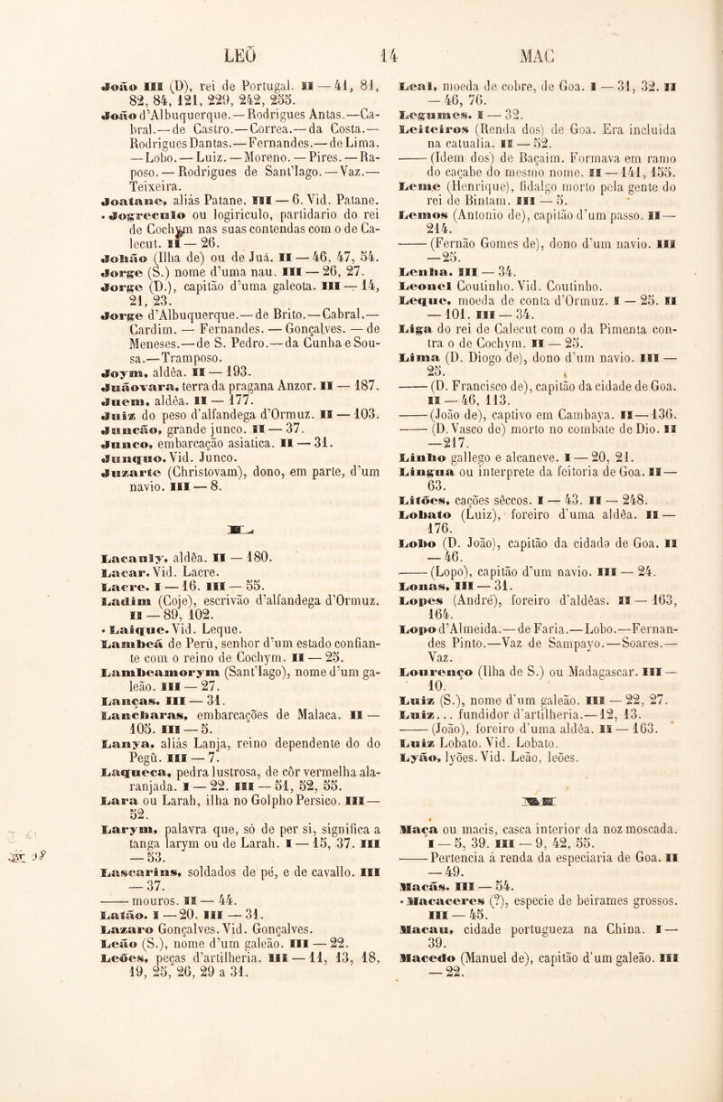 «®oã© III (D), rei de Portugal. II — 41, 81, 82, 84, 121, 229, 242, 255. «P©ã©d’Albuquerque. —Rodrigues Antas.—Ca- bral.—de Castro.—Corrêa.— da Costa.— Rodrigues Dantas.—Fernandes.— de Lima. — Lobo. — Luiz. —Moreno. — Pires. —Ra- poso.— Rodrigues de SantTago.— Vaz.—- Teixeira. doafarae, aliás Patane. SM — 6.Vid. Patane. ♦ dogrecialo ou logiriculo, partidário do rei de Cochym nas suas contendas com o de Ca- lecut. li — 26. «lolião (Ilha de) ou de Juá. 11 — 46, 47, 54. «large (S.) nome d’uma nau. III — 26, 27. «lorge (D.), capitão d’uma galeota. III — 14, 21, 23. «lorge d’Albuquerque.— de Rrito. — Cabral.— Gardim. — Fernandes. — Gonçalves. — de Meneses.—de S. Pedro.—da Cunha eSou- sa.—Tramposo. Joym» aldêa. II — 193. •Itaãovara, terra da pragana Anzor. II — 187. «Suem» aldêa. SI — 177. tluis do peso d’alfandega d’Ormuz. II — 103. «Iisncão, grande junco. II — 37. «flanco» embarcação asiatica. Il — 31. «Sciiicfiso. Vid. Junco. liuzarte (Christovam), dono, em parte, d’um navio. III ■— 8. Iiacanly» aldêa. II — 180. Iiacar* Vid. Lacre. Lacre. I — 16. III — 55. Líidiin (Coje), escrivão d’alfandega d’0rmuz. is — 89, 102. * Laique. Yid. Leque. Larnbeá de Peru, senhor d’um estado confian- te com o reino de Cochym. II — 25. Lambeamorym (SantTago), nome d’um ga- leão. ui — 27. Lançai III — 31. LaisdiaraM, embarcações de Malaca. II — 105. III —5. Lanya, aliás Lanja, reino dependente do do Pegü. III — 7. JLacffiieca, pedra lustrosa, de cor vermelha ala- ranjada. I — 22. iss — 51, 52, 55. liara ou Larah, ilha no Golpho Pérsico. III — 52. Larym, palavra que, só de per si, significa a tanga larym ou de Larah. I — 15, 37. sil — 53. Lascarins» soldados de pé, e de cavallo. III — 37. mouros. II — 44. liatão. I —20. II® — 31. Lazaro Gonçalves. Vid. Gonçalves, lieaa (S.), nome d’um galeão. III — 22. liCÕes, pecas d’artilheria. III —11, 13, 18, 19, 25,“ 26, 29 a 31. lieal» moeda de cobre, de Goa. I — 31, 32. II — 46, 76. Legsimes. I — 32. ILeiteiros (Renda dos) de Goa. Era incluida na catualia. ss — 52. (Idem dos) de Baçaim. Formava em ramo do caçabe do mesmo nome. II —141, 155. lieuae (Henrique), fidalgo morto pela gente do rei de Bintam. m ;— 5. liemos (Antonio de), capitão d’um passo. II — 214. (Fernão Gomes de), dono d*um navio. lia — 25. Lctilta. III — 34. lieonel Coutinho. Vid. Coutinho. liOfiue, moeda de conta d'0rmuz. I — 25. II — 101. III — 34. liiga do rei de Calecut com o da Pimenta con- tra o de Cochym. II — 25. Lima (D. Diogo de), dono d’um navio. III — 25. (D. Francisco de), capitão da cidade de Goa. fi — 46, 113. (João de), captivo em Cambaya. il—136. (D. Vasco de) morto no combate de Dio. ai —217. liinlio gallego e alcaneve. I — 20, 21. Iiiiig;eia ou interprete da feitoria de Goa. II — 63. liitões, cações sêceos. I — 43. II — 248. Lobato (Luiz), foreiro d’uma aldêa. IS — 176. liofto (D. João), capitão da cidada de Goa. II — 46. (Lopo), capitão d’um navio, m — 24. lionas» III — 31. iiOpes (André), foreiro d’aldêas. II — 163, 164. li©p©d’Almeida. — de Faria.—Lobo.—Fernan- des Pinto.—Vaz de Sampayo.—‘Soares.— Vaz. IiOiirenco (ilha de S.) ou Madagascar. III — 10. Luiz (S.), nome d’um galeão, ui — 22, 27. liiiiz... fundidor d’artilheria.—12, 13. (João), foreiro d’uma aldêa. I! — 163. fjitiz Lobato. Vid. Lobato, liyão, lyÕes.Vid. Leão, leões. Maca ou macis, casca interior da noz moscada. 1 — 5, 39. III —9, 42, 55. • Pertencia á renda da especiaria de Goa. II — 49. Macas. II® — 54. ♦ Macaceres (?), especie de beirames grossos. II® — 45. Macatt, cidade portugueza na China. I — 39. Macedo (Manuel de), capitão d’um galeão, isi — 22.