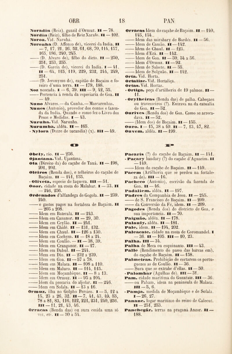 ^oradiii (Reiz), guazil d Ormuz. II — 78. Mortüit (Reiz), filho de ReizXarafo. II — 102. Moroa. Vid. Naruhá. Morou li a (D. Affonso de), vicerei da índia. II — 7, 17, 21, 26, 52, 61,68,70,114,157, 165, 186, 240, 245. (D. Álvaro de), filho do dicto. Si — 250, 251, 253, 255. (D. Garcia de), vicerei da índia, f — 41. ii — 64, 115, 119, 229, 232, 244, 249, 251. (D. Jeronyrno de), capitão de Baçaim e fo- reiro d’uma terra. II — 179, 188. Mo* noscada. I — 6, 39. IO — 9, 42, 55. Pertencia á renda da especiaria de Goa. II — 49. Mfino Alvares.— da Cunha.—Mascarenhas. Munes (Antonio), provedor dos contos e fazen- da da índia. Quando e como fez o Livro dos Pesos e Medidas. I — 43. Murulia. Vid. Narunha. Hnrnmba, aldêa. II— 165. * Mylora (Dutre de tucandia) (x). IO —49. Obely, rio. M — 256. Ojantana. Vid. Ujantana. Ola (Direito da) do caçabe de Taná. II — 198, 201, 202. Oleiros (Renda dos), e telheiros do caçabe de Baçaim. II — 141, 155. * Oliveta, especie de laqueca. III — 51. Ouor, cidade na costa do Malabar. I — 33. II — 246, 256. Ordenados d’alfandega de Gogola. II — 239. 240. e gastos pagos na fortaleza de Baçaim. II — 205 a 208. Idem em Batecalá. II — 243. Idem em Cananor. is — 29, 30. Idem em Geylão. II — 241. Idem em Chalé. II — 131, 132. Idem em Ghaul. II— 126 a 130. Idem em Cochym. II — 18 a 24. Idem em Coulão. — II — 38, 39. Idem em Granganor. II — 27. Idem em Dabul. II— 244. Idem em Dio. II — 232 a 239. Idem em Goa. II — 57 a 78. Idem em Malaca. II— 108 a 110. Idem em Maluco. II — 114, 115. Idem em Moçambique. II — 8 a 13. Idem em Ormuz. II — 95 a 104. Idem da pescaria do aljôfar. II — 246. Idem em Sofala. II — 13 a 16. Ormu*» ilha no Golpho Pérsico. I — 5, 12 a 15, 23 a 26, 32. 0 — 7, 41, 43, 49, 55, 78 a 81, 83, 116, 122, 221, 231,240,256. III — 11, 21, 43, 46. Orraca» (Renda das) ou sura cosida uma só vez, etc. II — 50 a 54. Orracas Idem do caçabe de Baçaim. II — 140, 145, 154. Idem das mirabary de Bardes. li — 56. Idem de Camão. ii —142. Idem de Ghaul. II — 123. Idem d’Erá. II —142. Idem de Goa. II — 50, 54 a 56. Idem d’0rmuz. II — 92. Idem de Salsete. II — 55. Idem de Solguão. li— 142. Orta. Vid. Horta. OrtaIi*e. Vid. Hortaliça. Orlas.Vid. Hortas. * Ortiga» peca d’artilheria de 19 palmos. II — 11. * Oryllteiras (Renda das) de palha. Cabeçaes ou travesseiros (?). Entrava na da catualia de Goa. n —52. Ourives (Renda dos) de Goa. Gomo se arreca- dava. II — 52. (Idem dos) de Baçaim. n— 155. Ouro. I — 15, 38 a 40. Ifi — 7, 13, 47, 82. Ouvem» aldêa. II—199. ISSP* Pacaris (?) do caçabe de Baçaim. II — 141. * Pacary bandary (?) do caçabe d'Aguacim. II — 149. Idem do caçabe de Baçaim. n —149. Pacem (Artilheria que se perdeu na fortale- za de), isi —16. Paclieco (Antonio), escrivão da fazenda de Goa. ia — 46. Padaliem» aldêa. II —197. Padres da Companhia de Jesu. II — 245. de S. Francisco de Baçaim. II — 209. o da Conversão da Fé, idem. if — 209. Pagodes (Renda dos) do districto de Goa, e sua importância. II — 70. Paiguão» aldêa. II — 178. Pala ia Sy, aldêa. II —181. Pale, idem. IS—194, 202. Paleacate, cidade na costa de Coromandel. I — 36.11 — 105.111—10,23. Palita. III —34. Palita de Meca ou esquinanto. lai — 43. Palie (Rendimento do passo das barcas em), do caçabe de Baçaim. 11—158. Palmeiras. Prohibição de cortarem os portu- guezes as de Coulão. II — 36. Sura que se extrahe d’ellas. II — 50. «Palombar (Agulhas de). III — 3í. Pam» cidade marítima do Guzarate. III — 36. -——ou Paham, idem na peninsula de Malaca. Iii —5, 6. «Painja» medida de Moçambique e de Sofala. s —26, 27. Panane» jogar maritimo do reino de Galecut. ia — 251, 253. Paiieiiegár, terras na praganá Anzor. II — 188.