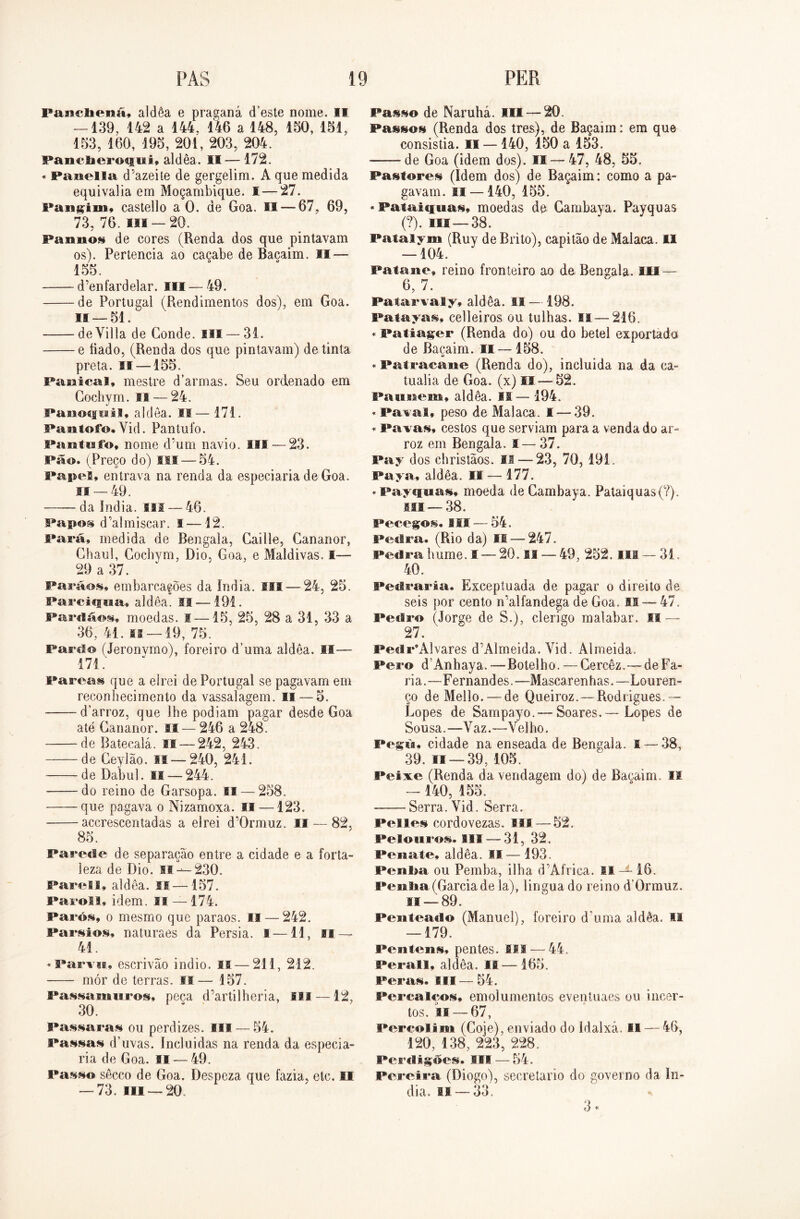 PAS PER PancliPiiií, aidôa e praganá d’este nome. II — 139, 142 a 144, 146 a 148, 150, 151, 153, 160, 195, 201, 203, 204. Paneiier©*iiii, aldêa. II — 172. * Panella d’azeite de gergelim. A que medida equivalia em Moçambique. I — 27. Pangim, castello a 0. de Goa. II — 67, 69, 73, 76. ui —20. Faunos de cores (Renda dos que pintavam os). Pertencia ao caçabe de Bacaim. II — 155. d’enfardelar. III — 49. de Portugal (Rendimentos dos), em Goa. 11 — 51. deVilla de Conde, ilt — 31. e liado, (Renda dos que pintavam) de tinta preta. lí —155. Fanicai, mestre d'armas. Seu ordenado em Cochym. IB — 24. Panocfiiil» aldêa. II— 171. Piintofo. Yid. Pantufo. Pantufo, nome d’um navio. III — 23. Pão. (Preço do) Hl— 54. Papel» entrava na renda da especiaria de Goa. 11 — 49. da índia, m — 46. Papos d’almiscar. i —12. Fará, medida de Bengala, Caille, Cananor, Chauí, Cochym, Dio, Goa, e Maldivas. I—■ 29 a 37. Parãos» embarcações da índia. III —24, 25. Parcicpitu aldêa. SI — 191. Fardáos, moedas, s —15, 25, 28 a 31, 33 a 36, 41. is —19, 75. Farelo (Jeronymo), foreiro d’uma aldêa. I!—• 171. Parcas que a elrei de Portugal se pagavam em reconhecimento da vassalagem. II — 5. darroz, que lhe podiam pagar desde Goa até Cananor. II — 246 a 248. de Ratecalá. 11—242, 243. de Ceylão. M —240, 241. de Dabul. II — 244. do reino de Garsopa. II — 258. que pagava o Nizamoxa. II —123. accrescentadas a elrei d’0rmuz. II — 82. 85. Parede de separação entre a cidade e a forta- leza de Dio. II---230. Parell» aldêa. ss—157. Farol 1, idem. 11 — 174. Parói, o mesmo que paraos. II — 242. Parsios, naturaes da Pérsia. I—11, II — 41. »Parvu, escrivão indio. II — 211, 212. mór de terras. *1— 157. Passa muros, peca d’artilheria, SH — 12, 30. Passaras ou perdizes. III — 54. Passas d’uvas. Incluirias na renda da especia- ria de Goa. II — 49. Passo sêcco de Goa. Despeza que fazia, etc. II -73. III — 20. Passo de Naruhá. III — 20. Passos (Renda dos tres), de Baçaim: em que consistia. II — 140, 150 a 153. de Goa (idem dos). II — 47, 48, 55. Pastores (Idem dos) de Baçaim: como a pa- gavam. II —140, 155. «Pataiquas, moedas de Cambaya. Payquas (?). ui —38. Pataiym (Ruy de Brito), capitão de Malaca. II — 104. Patane, reino fronteiro ao de Bengala. III — 6, 7. Patarvaly, aldêa. II —198. Fatayas, celleiros ou tulhas. II—216. * Fatiager (Renda do) ou do betei exportado de Bacaim. II — 158. * Patracane (Renda do), induida na da ca- tualia de Goa. (x) II — 52. PaiiBiem, aldêa. II— 194. *Paval, peso de Malaca. I — 39. * Pa vas, cestos que serviam para a venda do ar» roz em Bengala. I—37. Pay dos christãos. II — 23, 70, 191. Paya, aldêa. II — 177. «Payquas, moeda de Cambaya. Pataiquas(?). mi —38. Pecegos. III — 54. Pedra. (Rio da) VI — 247. Pedrahume.I — 20. II — 49, 252. III —31. 40. Pedraria. Exceptuada de pagar o direito de seis por cento n’alfandega de Goa. 85— 47. Pedra (Jorge de S.), clérigo malabar. SI — 27. Pedr\Alvares d’Almeida. Yid. Almeida. Pero d An h ay a.—Botelho. — Gercêz.—de Fa- ria.—Fernandes.—Mascarenhas.—Louren- ço de Mello. — de Queiroz. — Rodrigues.— Lopes de Sampayo.— Soares. — Lopes de Sousa.—Yaz.—Velho. Pegik, cidade na enseada de Bengala. I — 38, 39. ffi — 39, 105. Peixe (Renda da vendagem do) de Bacaim. II —140, 155. Serra. Vid. Serra. Pelles cordovezas. III —52. Pelouros. III — 31, 32. Penate, aldêa. *1— 193. Peiiiia ou Pemba, ilha d’Africa. II-*-16. Penlia (Garcia de la), lingua do reino dOrmuz. fi — 89. Penteado (Manuel), foreiro d uma aldêa. Il — 179. Peaitens, pentes, III — 44, Perall, aldêa. II — 165. Feras. III—54. Percalços, emolumentos eventuaes ou incer- tos. ii — 67, Percolim (Goje), enviado do idalxá. II — 46, 120, 138, 223, 228. Perdigões. III — 54. Pereira (Diogo), secretario do governo da ín- dia. 11 — 33. 3*