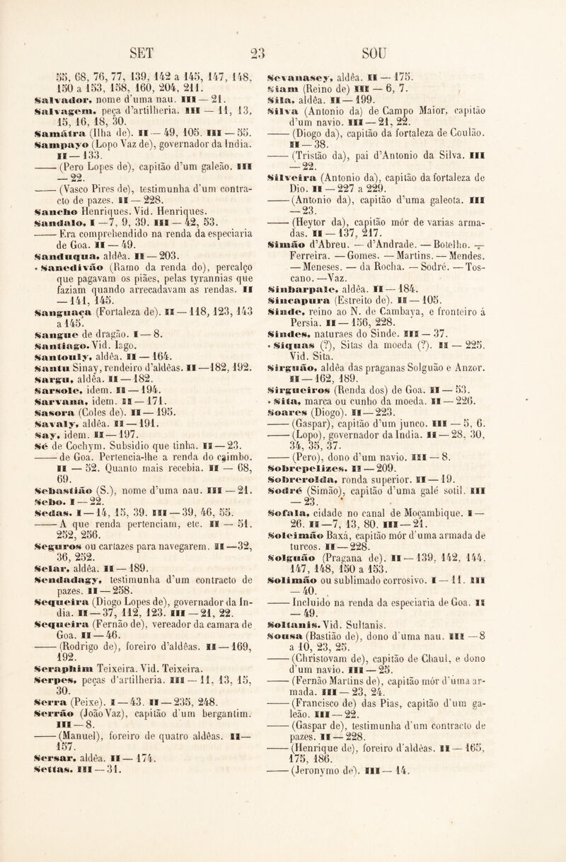 88, 68, 76, 77, 139, 142 a 148, 147, 148, 180 a 153, 158 160, 204, 211. Salvador, nome cTuma nau. m — 21. lalvagem, peca cPartilheria. li® — 11, 13, 15, 16, 18, 30. §amátra (Ilha de). II — 49, 105. fil — 55. lampayo (Lopo Vaz de), governador da índia, i®—133. (Pero Lopes de), capitão d’um galeão, si® — 22. (Vasco Pires de), testimunha d’um contra- cto de pazes, li — 228. Sauclio Henriques. Vid. Henriques. §andalo, I —7, 9, 39. III — 42, 53. Era comprehendido na renda da especiaria de Goa. ai — 49. ^andiupia* aldêa. II — 203. + ^anedivão (Ramo da renda do), percalço que pagavam os piães, pelas tyrannias que faziam quando arrecadavam as rendas. II — 141, 145. Sanguaca (Fortaleza de). II —118,123, 143 a 145. Sangue de dragão. I—8. Santiago. Vid. lago. Sautouly, aldêa. II — 164. santu Sinay, rendeiro d’aldêas. II —182,192. Sargu, aldêa. M —182. Sarsole* idem. SI —194. Sarvaua, idem. II—171. Sasora (Coles de). II—195. Savaly, aldêa. IS — 191. Say, idem. SI —197. Sé de Cochym. Subsidio que tinha. II — 23. de Goa. Pertencia-lhe a renda do c#imbo. si — 52. Quanto mais recebia, fil — 68, 69. Sebastião (S.), nome dTima nau. III —21. §ebo. 1 — 22. iedas. s —14, 15, 39. sim —39, 46, 55. A que renda pertenciam, etc. si — 51. 252, 256. Seguros ou cartazes para navegarem. li— 32, 36, 252. Selar, aldêa. II — 189. Seníladagy, testimunha d'um contracto de pazes. II — 258. Sequeira (Diogo Lopes de), governador da ín- dia. 0 — 37, 112, 123. III —21, 22. Sequeira (Fernão de), vereador da camara de Goa. 11 — 46. (Rodrigo de), foreiro d’aldêas. si — 169, 192. Serapltim Teixeira. Vid. Teixeira. Serpes, pecas d’artilheria. ISS—li, 13, 15, 30. Serra (Peixe). 1 — 43. 11 — 235, 248. Serrão (JoãoVaz), capitão d um bergantim. lis —8. (Manuel), foreiro de quatro aldêas. ia— 157. Seriar, aldêa. II— 174. Sesíai. III — 31. Sevanaiey, aldêa. fifi -— 175. Ssam (Reino de) III — 6, 7. Sita, aldêa. 11—199. Silva (Antonio da) de Campo Maior, capitão d'um navio. III — 21, 22. (Diogo da), capitão da fortaleza de Coulão. si —38. (Tristão da), pai d’Antonio da Silva. III — 22. Silveira (Antonio da), capitão da fortaleza de Dio. 11 — 227 a 229. (Antonio da), capitão d’uma galeota. Ifil 9Q háO • (Heytor da), capitão mór de varias arma- das. II —137, 217. Simão d’Abreu. — d’Andrade. —Botelho. — Ferreira. —Gomes. —Martins. — Mendes. — Meneses. — da Rocha. — Sodré. —Tos- cano. —Vaz. Sinbarpale» aldêa. II— 184. Siucapura (Estreito de). Ifi—105. Siaifle, reino ao N. de Cambava, e fronteiro á Pérsia, is—156, 228. Siudes, naturaes do Sinde. III— 37. * Siquai (?), Sitas da moeda (?). BI — 225. Vid. Sita. Sirguão, aldêa das praganas Solguão e Anzor. lí—162, 189. Sirgueiros (Renda dos) de Goa. II— 53. * sita, marca ou cunho da moeda. BI — 226. Suares (Diogo). II — 223. (Gaspar), capitão d’um junco, m — 5, 6. ——(Lopo), governador da Índia. II — 28, 30, 34, 35, 37. (Pero), dono d mm navio. III — 8. Sobrepelizes. 13 — 209. Sobrerolda, ronda superior. II—19. Sodré (Simão), capitão d’uma galé sotil. til — 23. * Sofala, cidade no canal de Moçambique. I — 26. II—7, 13, 80. III —21. Solei mão Baxá, capitão mór d’uma armada de turcos. II — 228. Solguão (Pragana de). II —139, 142, 144, 147, 148, 150 a 153. Solimão ou sublimado corrosivo. I —11. MS -40. ——Incluido na renda da especiaria de Goa. IS — 49. Solfanis. Vid. Sultanis. Sousa (Bastião de), dono d uma nau. III —8 a 10, 23, 25. '' (Christovam de), capitão de Ghaul, e dono d’um navio. III —25. (Fernão Martins de), capitão mór d'uma ar- mada. ui —23, 24. (Francisco de) das Pias, capitão dVim ga- leão. fil —22. (Gaspar de), testimunha dVim contracto de pazes. 11 — 228. (Henrique de), foreiro d’aldèas. li —165, 175, 186. —— (Jeronymo de). lis — 14.