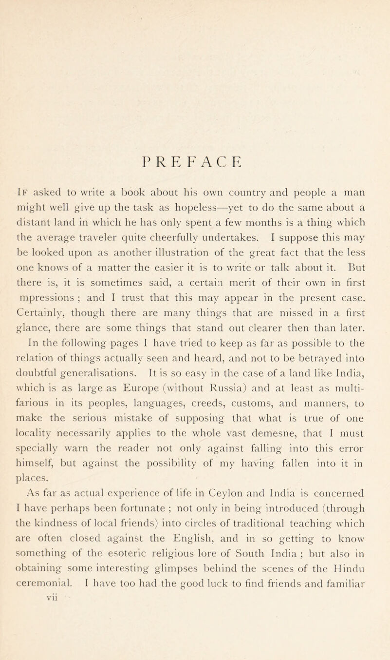 P R E ¥ ACE If asked to write a book about his own country and people a man might well give up the task as hopeless—yet to do the same about a distant land in which he has only spent a few months is a thing which the average traveler quite cheerfully undertakes. I suppose this may be looked upon as another illustration of the great fact that the less one knows of a matter the easier it is to write or talk about it. But there is, it is sometimes said, a certain merit of their own in first mpressions ; and I trust that this may appear in the present case. Certainly, though there are many things that are missed in a first glance, there are some things that stand out clearer then than later. In the following pages I have tried to keep as far as possible to the relation of things actually seen and heard, and not to be betrayed into doubtful generalisations. It Is so easy in the case of a land like India, which is as large as Europe (without Russia) and at least as multi- farious in its peoples, languages, creeds, customs, and manners, to make the serious mistake of supposing that what is true of one locality necessarily applies to the whole vast demesne, that I must specially warn the reader not only against falling into this error himself, but against the possibility of my having fallen into it in places. As far as actual experience of life in Ceylon and India is concerned 1 have perhaps been fortunate ; not only in being- introduced (through the kindness of local friends) into circles of traditional teaching which are often closed against the English, and in so getting to know something of the esoteric religious lore of South India ; but also in obtaining some interesting glimpses behind the scenes of the Hindu ceremonial. I have too had the good luck to find friends and familiar