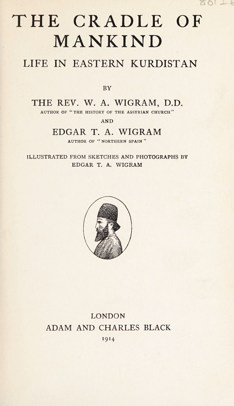 THE CRADLE OF MANKIND LIFE IN EASTERN KURDISTAN BY THE REV. W. A. WIGRAM, D.D. AUTHOR OF “THE HISTORY OF THE ASSYRIAN CHURCH” AND EDGAR T. A. WIGRAM AUTHOR OF “NORTHERN SPAIN ” ILLUSTRATED FROM SKETCHES AND PHOTOGRAPHS BY EDGAR T. A. WIGRAM LONDON ADAM AND CHARLES BLACK OH