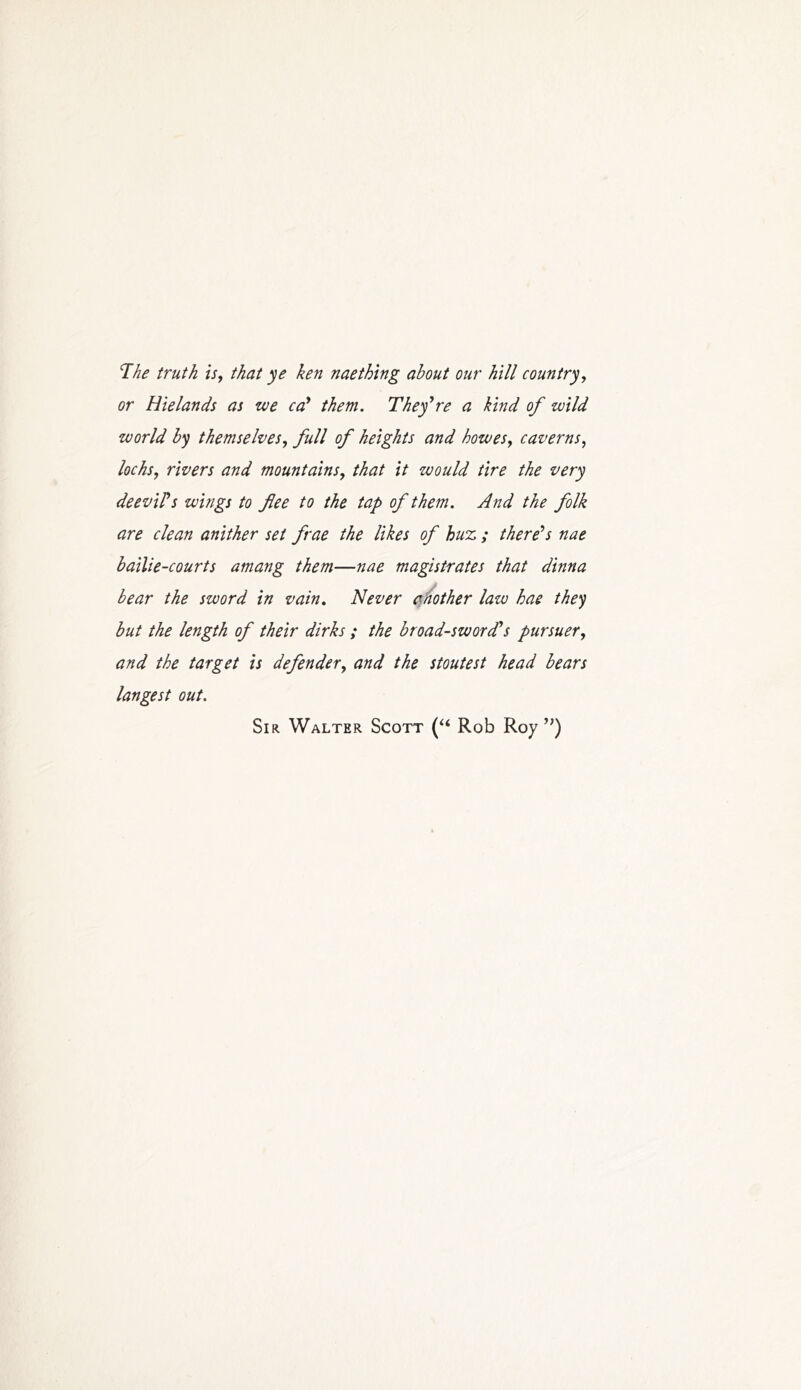'The truth is, that ye ken naething about our hill country, or Hielands as we cal them. They're a kind of wild world by themselves, full of heights and howes, caverns, lochs, rivers and mountains, that it would tire the very deevil's wings to flee to the tap of them. And the folk are clean anither set frae the likes of huz,; there's nae bailie-courts amang them—nae magistrates that dinna bear the sword in vain. Never another law hae they but the length of their dirks ; the broadsword,'s pursuer, and the target is defender, and the stoutest head bears langest out. Sir Walter Scott (“ Rob Roy )