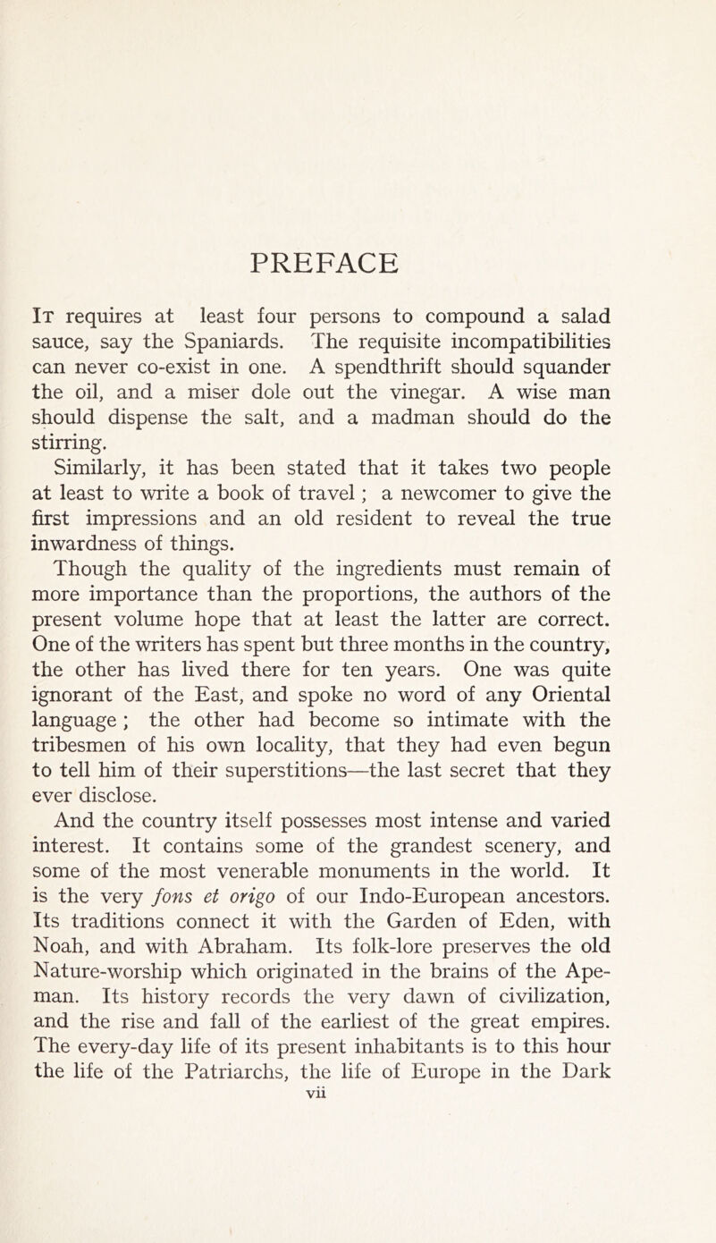 PREFACE It requires at least four persons to compound a salad sauce, say the Spaniards. The requisite incompatibilities can never co-exist in one. A spendthrift should squander the oil, and a miser dole out the vinegar. A wise man should dispense the salt, and a madman should do the stirring. Similarly, it has been stated that it takes two people at least to write a book of travel; a newcomer to give the first impressions and an old resident to reveal the true inwardness of things. Though the quality of the ingredients must remain of more importance than the proportions, the authors of the present volume hope that at least the latter are correct. One of the writers has spent but three months in the country, the other has lived there for ten years. One was quite ignorant of the East, and spoke no word of any Oriental language ; the other had become so intimate with the tribesmen of his own locality, that they had even begun to tell him of their superstitions—the last secret that they ever disclose. And the country itself possesses most intense and varied interest. It contains some of the grandest scenery, and some of the most venerable monuments in the world. It is the very fons et origo of our Indo-European ancestors. Its traditions connect it with the Garden of Eden, with Noah, and with Abraham. Its folk-lore preserves the old Nature-worship which originated in the brains of the Ape- man. Its history records the very dawn of civilization, and the rise and fall of the earliest of the great empires. The every-day life of its present inhabitants is to this hour the life of the Patriarchs, the life of Europe in the Dark