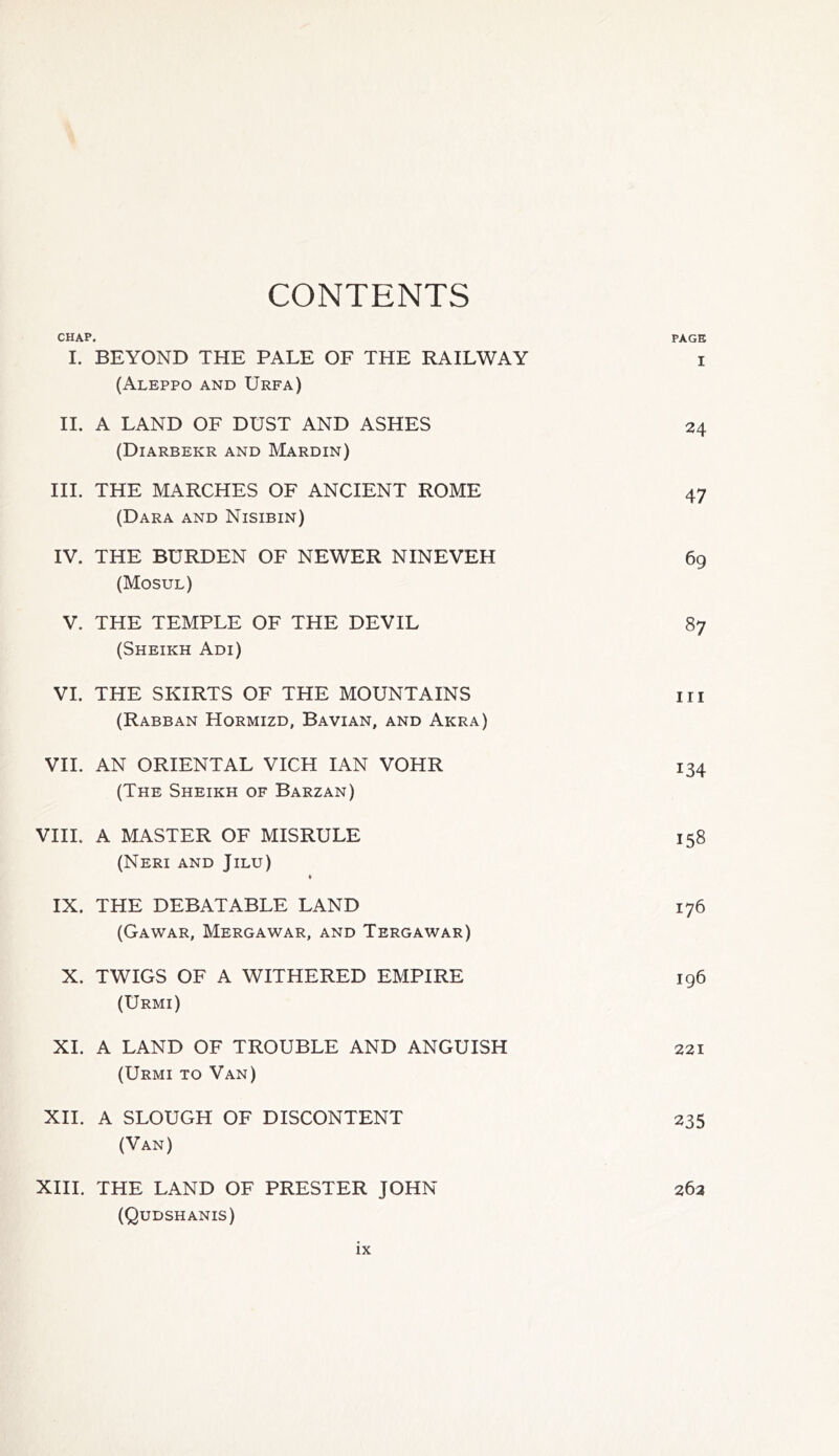 CONTENTS CHAP. PAGE I. BEYOND THE PALE OF THE RAILWAY i (Aleppo and Urfa) II. A LAND OF DUST AND ASHES (Diarbekr and Mardin) 24 III. THE MARCHES OF ANCIENT ROME (Dara and Nisibin) 47 IV. THE BURDEN OF NEWER NINEVEH (Mosul) 69 V. THE TEMPLE OF THE DEVIL (Sheikh Adi) 87 VI. THE SKIRTS OF THE MOUNTAINS (Rabban Hormizd, Bavian, and Akra) hi VII. AN ORIENTAL VICH IAN VOHR (The Sheikh of Barzan) 134 VIII. A MASTER OF MISRULE (Neri and Jilu) • 158 IX. THE DEBATABLE LAND (Gawar, Mergawar, and Tergawar) 176 X. TWIGS OF A WITHERED EMPIRE (Urmi) 196 XI. A LAND OF TROUBLE AND ANGUISH (Urmi to Van) 221 XII. A SLOUGH OF DISCONTENT (Van) 235 XIII. THE LAND OF PRESTER JOHN (Qudshanis) 263