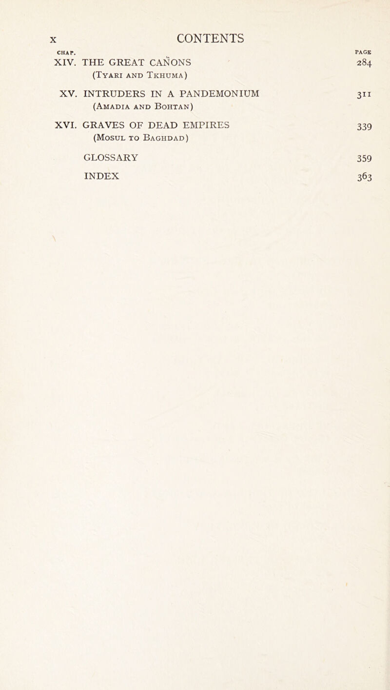 CHAP. PAGE XIV. THE GREAT CANONS 284 (Tyari and Tkhuma) XV. INTRUDERS IN A PANDEMONIUM 311 (Amadia and Bohtan) XVI. GRAVES OF DEAD EMPIRES 339 (Mosul to Baghdad) GLOSSARY 359 INDEX 363