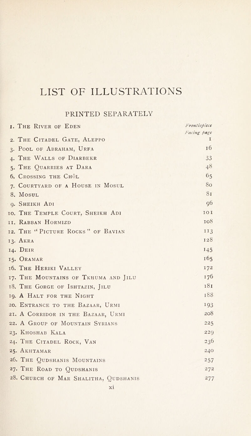 LIST OF ILLUSTRATIONS PRINTED SEPARATELY 1. The River of Eden Frontispiece Facing page 2. The Citadel Gate, Aleppo i 3. Pool of Abraham, Urfa 16 4. The Walls of Diarbekr 33 5. The Quarries at Dara 48 6. Crossing the Chol 65 7. Courtyard of a House in Mosul 80 8. Mosul 81 9. Sheikh Adi 96 10. The Temple Court, Sheikh Adi 10 i 11. Rabban Hormizd 108 12. The “Picture Rocks” of Bavian 113 13. Akra 128 14. Deir 145 15. Oramar 165 16. The Heriki Valley 172 17. The Mountains of Tkhuma and Jilu 176 18. The Gorge of Ishtazin, Jilu 181 19. A Halt for the Night 188 20. Entrance to the Bazaar, Urmi 193 21. A Corridor in the Bazaar, Urmi 208 22. A Group of Mountain Syrians 225 23. Khoshab Kala 229 24. The Citadel Rock, Van 236 25. Akhtamar 240 26. The Qudshanis Mountains 257 27. The Road to Qudshanis 272 28. Church of Mar Shalitha, Qudshanis 277