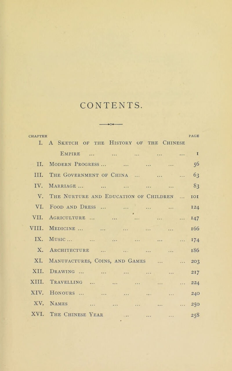 CONTENTS. CHAPTER PAGE I. A Sketch of the History of the Chinese Empire ... ... ... ... ... i II. Modern Progress ... ... ... ... 56 III. The Government of China ... ... ... 63 IV. Marriage ... ... ... ... ... S3 V. The Nurture and Education of Children ... 101 VI. Food and Dress ... ... ... ... 124 » VII. Agriculture ... ... ... ... ... 147 VIII. Medicine ... ... ... ... ... 166 IX. Music... ... ... ... ... ... 174 X. Architecture ... ... ... ... 186 XI. Manufactures, Coins, and Games ... ... 203 XII. Drawing ... ... ... ... ... 217 XIII. Travelling ... ... ... ... ... 224 XIV. Honours ... ... ... ... ... 240 XV. Names ... ... ... ... ... 250 XVI. The Chinese Year ... ... ... 258