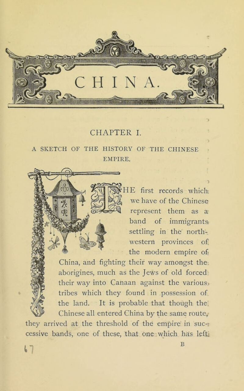 A SKETCH OF THE HISTORY OF THE CHINESE EMPIRE. 'HE first records which; we have of the Chinese represent them as a band of immigrants, settling in the north- western provinces of the modern empire of China, and fighting their way amongst the aborigines, much as the Jews of old forced their way into Canaan against the various* tribes which they found in possession of the land. It is probable that though the Chinese all entered China by the same route, they arrived at the threshold of the empire in suc-i cessive bands, one of these, that one which has left: U B