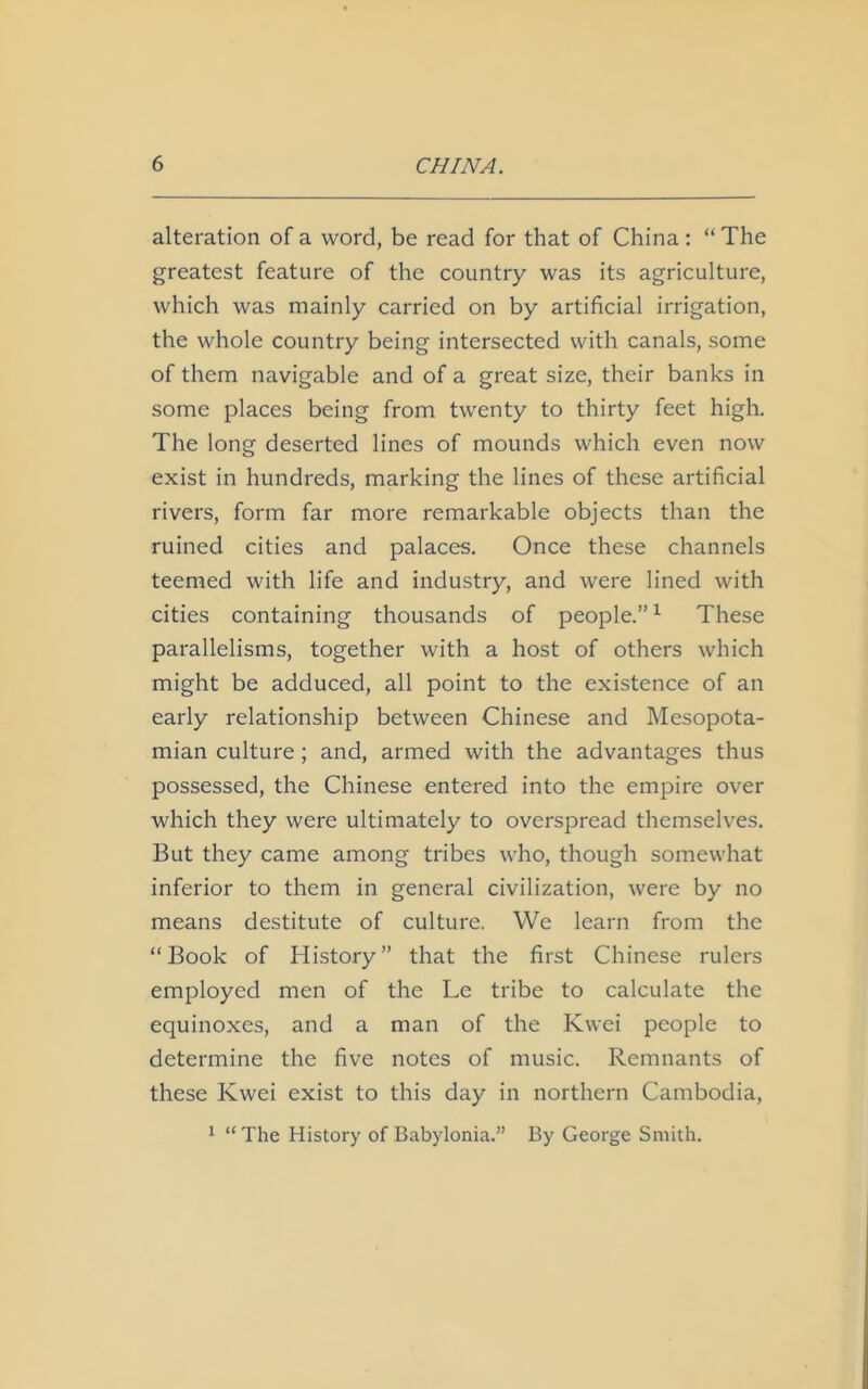 alteration of a word, be read for that of China : “ The greatest feature of the country was its agriculture, which was mainly carried on by artificial irrigation, the whole country being intersected with canals, some of them navigable and of a great size, their banks in some places being from twenty to thirty feet high. The long deserted lines of mounds which even now exist in hundreds, marking the lines of these artificial rivers, form far more remarkable objects than the ruined cities and palaces. Once these channels teemed with life and industry, and were lined with cities containing thousands of people.”1 These parallelisms, together with a host of others which might be adduced, all point to the existence of an early relationship between Chinese and Mesopota- mian culture; and, armed with the advantages thus possessed, the Chinese entered into the empire over which they were ultimately to overspread themselves. But they came among tribes who, though somewhat inferior to them in general civilization, were by no means destitute of culture. We learn from the “Book of History” that the first Chinese rulers employed men of the Le tribe to calculate the equinoxes, and a man of the Kwei people to determine the five notes of music. Remnants of these Kwei exist to this day in northern Cambodia, 1 “ The History of Babylonia.” By George Smith.