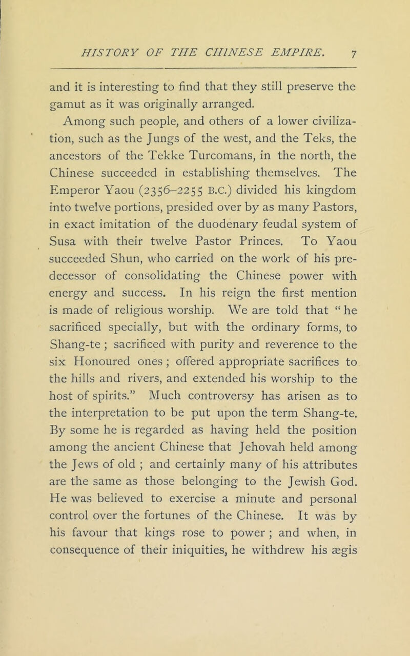 and it is interesting to find that they still preserve the gamut as it was originally arranged. Among such people, and others of a lower civiliza- tion, such as the Jungs of the west, and the Teks, the ancestors of the Tekke Turcomans, in the north, the Chinese succeeded in establishing themselves. The Emperor Yaou (2356-2255 B.C.) divided his kingdom into twelve portions, presided over by as many Pastors, in exact imitation of the duodenary feudal system of Susa with their twelve Pastor Princes. To Yaou succeeded Shun, who carried on the work of his pre- decessor of consolidating the Chinese power with energy and success. In his reign the first mention is made of religious worship. We are told that “ he sacrificed specially, but with the ordinary forms, to Shang-te ; sacrificed with purity and reverence to the six Honoured ones ; offered appropriate sacrifices to the hills and rivers, and extended his worship to the host of spirits.” Much controversy has arisen as to the interpretation to be put upon the term Shang-te. By some he is regarded as having held the position among the ancient Chinese that Jehovah held among the Jews of old ; and certainly many of his attributes are the same as those belonging to the Jewish God. He was believed to exercise a minute and personal control over the fortunes of the Chinese. It was by his favour that kings rose to power ; and when, in consequence of their iniquities, he withdrew his aegis