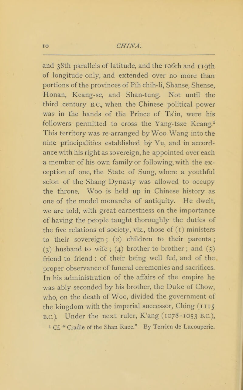 and 38th parallels of latitude, and the 106th and 119th of longitude only, and extended over no more than portions of the provinces of Pih chih-li, Shanse, Shense, Honan, Keang-se, and Shan-tung. Not until the third century B.C., when the Chinese political power was in the hands of the Prince of Ts’in, were his followers permitted to cross the Yang-tsze Keang.1 This territory was re-arranged by Woo Wang into the nine principalities established by Yu, and in accord- ance with his right as sovereign, he appointed over each a member of his own family or following, with the ex- ception of one, the State of Sung, where a youthful scion of the Shang Dynasty was allowed to occupy the throne. Woo is held up in Chinese history as one of the model monarchs of antiquity. He dwelt, we are told, with great earnestness on the importance of having the people taught thoroughly the duties of the five relations of society, viz., those of (1) ministers to their sovereign ; (2) children to their parents ; (3) husband to wife ; (4) brother to brother ; and (5) friend to friend : of their being well fed, and of the proper observance of funeral ceremonies and sacrifices. In his administration of the affairs of the empire he was ably seconded by his brother, the Duke of Chow, who, on the death of Woo, divided the government of the kingdom with the imperial successor, Ching (1115 B.C.). Under the next ruler, K’ang (1078-1053 B.C.),