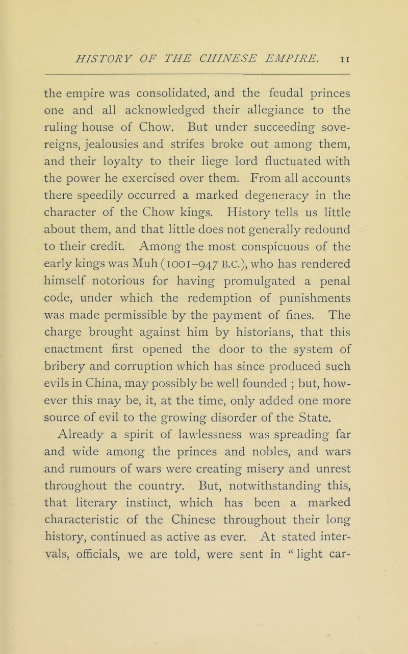 the empire was consolidated, and the feudal princes one and all acknowledged their allegiance to the ruling house of Chow. But under succeeding sove- reigns, jealousies and strifes broke out among them, and their loyalty to their liege lord fluctuated with the power he exercised over them. From all accounts there speedily occurred a marked degeneracy in the character of the Chow kings. History tells us little about them, and that little does not generally redound to their credit. Among the most conspicuous of the early kings was Muh (i001-947 B.C.), who has rendered himself notorious for having promulgated a penal code, under which the redemption of punishments was made permissible by the payment of fines. The charge brought against him by historians, that this enactment first opened the door to the system of bribery and corruption which has since produced such evils in China, may possibly be well founded ; but, how- ever this may be, it, at the time, only added one more source of evil to the growing disorder of the State. Already a spirit of lawlessness was spreading far and wide among the princes and nobles, and wars and rumours of wars were creating misery and unrest throughout the country. But, notwithstanding this, that literary instinct, which has been a marked characteristic of the Chinese throughout their long history, continued as active as ever. At stated inter- vals, officials, we are told, were sent in “ light car-