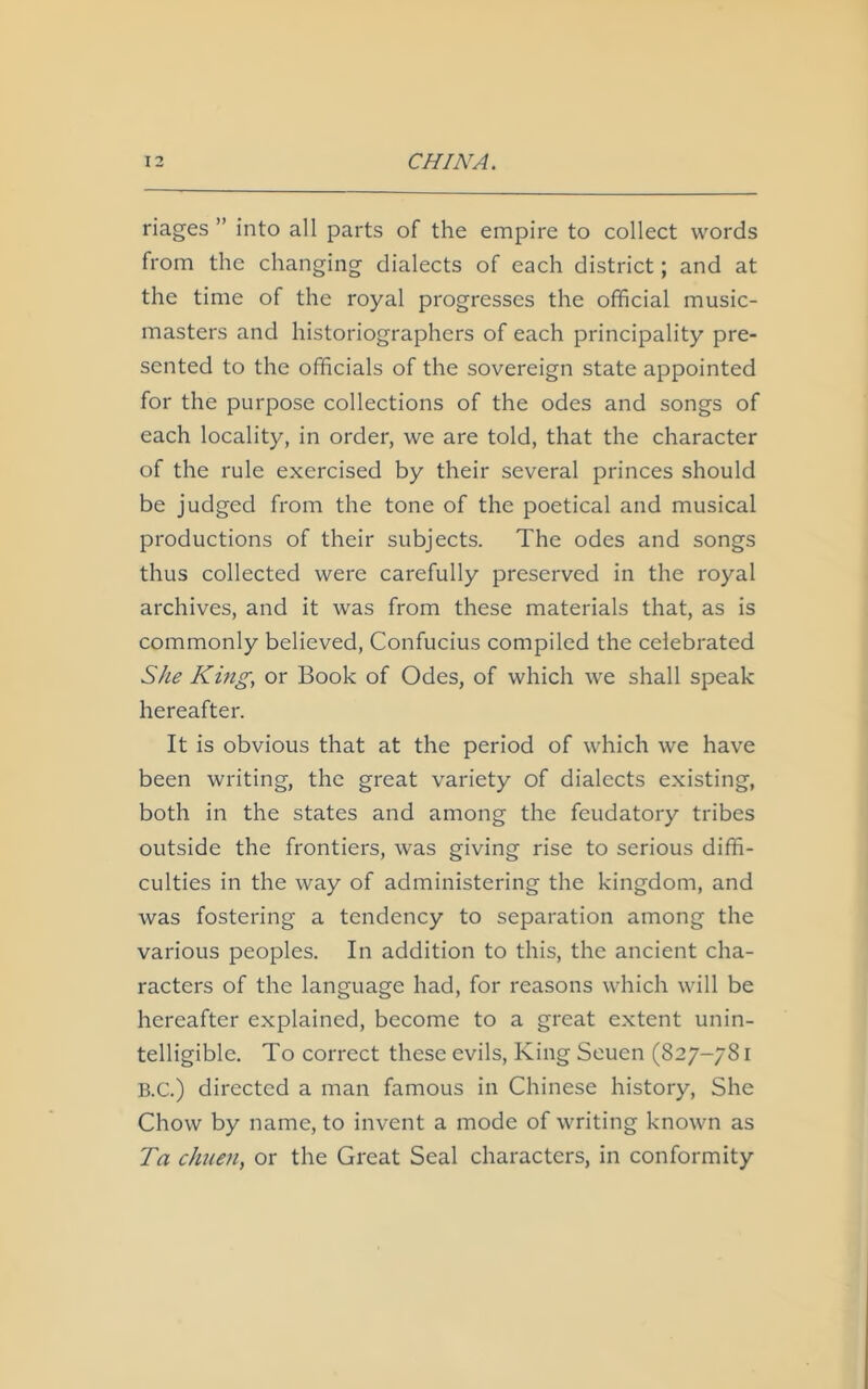 riages ” into all parts of the empire to collect words from the changing dialects of each district; and at the time of the royal progresses the official music- masters and historiographers of each principality pre- sented to the officials of the sovereign state appointed for the purpose collections of the odes and songs of each locality, in order, we are told, that the character of the rule exercised by their several princes should be judged from the tone of the poetical and musical productions of their subjects. The odes and songs thus collected were carefully preserved in the royal archives, and it was from these materials that, as is commonly believed, Confucius compiled the celebrated She King, or Book of Odes, of which we shall speak hereafter. It is obvious that at the period of which we have been writing, the great variety of dialects existing, both in the states and among the feudatory tribes outside the frontiers, was giving rise to serious diffi- culties in the way of administering the kingdom, and was fostering a tendency to separation among the various peoples. In addition to this, the ancient cha- racters of the language had, for reasons which will be hereafter explained, become to a great extent unin- telligible. To correct these evils, King Seuen (827-781 B.C.) directed a man famous in Chinese history, She Chow by name, to invent a mode of writing known as Ta chum, or the Great Seal characters, in conformity