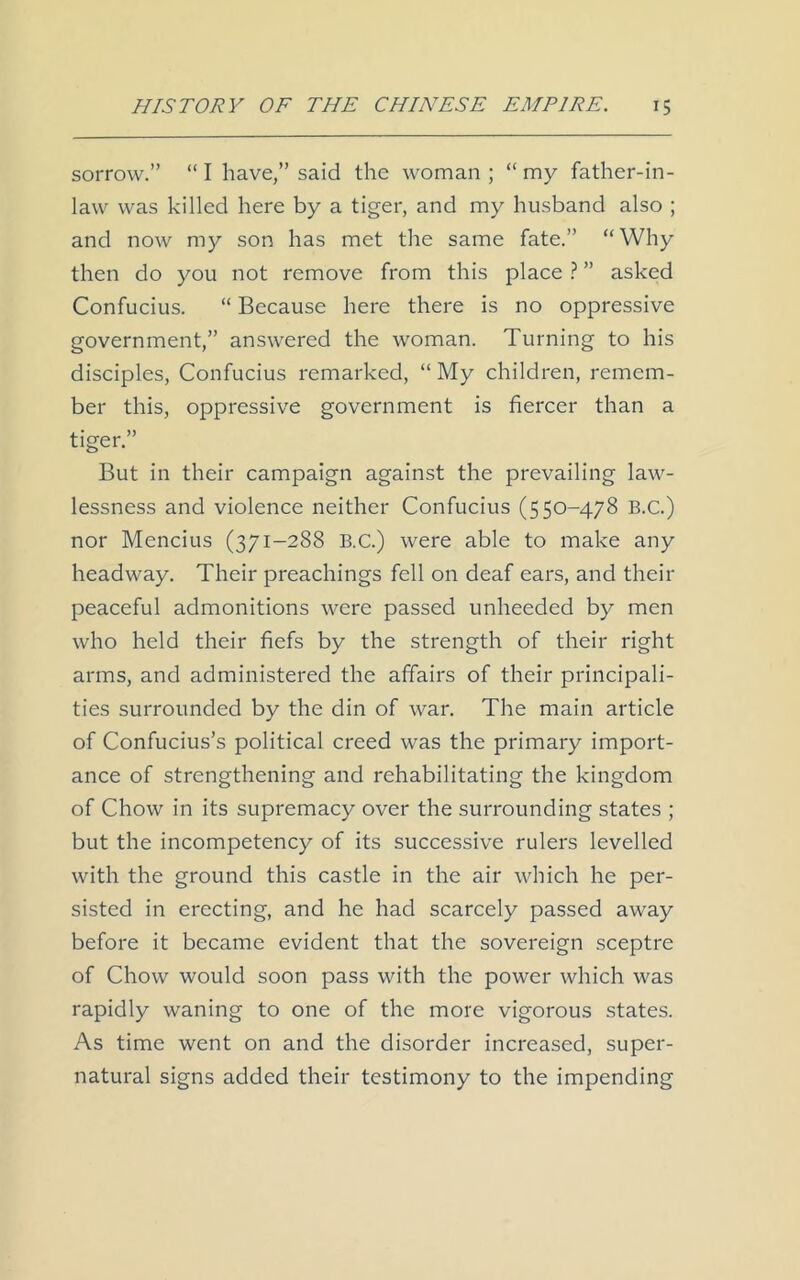 sorrow.” “ I have,” said the woman ; “ my father-in- law was killed here by a tiger, and my husband also ; and now my son has met the same fate.” “Why then do you not remove from this place ? ” asked Confucius. “ Because here there is no oppressive government,” answered the woman. Turning to his disciples, Confucius remarked, “ My children, remem- ber this, oppressive government is fiercer than a tiger.” But in their campaign against the prevailing law- lessness and violence neither Confucius (550-478 B.C.) nor Mencius (371-288 B.C.) were able to make any headway. Their preachings fell on deaf ears, and their peaceful admonitions were passed unheeded by men who held their fiefs by the strength of their right arms, and administered the affairs of their principali- ties surrounded by the din of war. The main article of Confucius’s political creed was the primary import- ance of strengthening and rehabilitating the kingdom of Chow in its supremacy over the surrounding states ; but the incompetency of its successive rulers levelled with the ground this castle in the air which he per- sisted in erecting, and he had scarcely passed away before it became evident that the sovereign sceptre of Chow would soon pass with the power which was rapidly waning to one of the more vigorous states. As time went on and the disorder increased, super- natural signs added their testimony to the impending