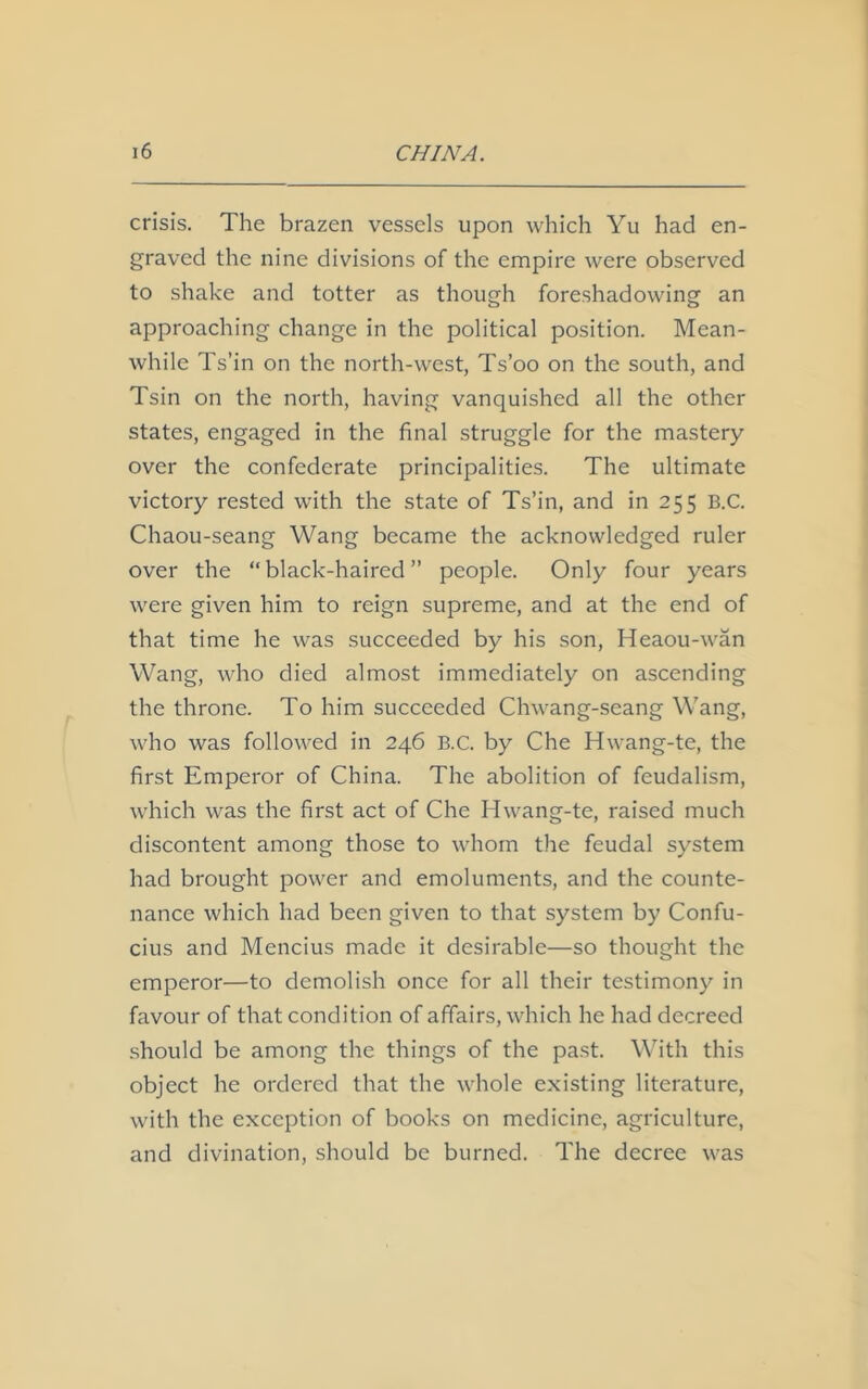 crisis. The brazen vessels upon which Yu had en- graved the nine divisions of the empire were observed to shake and totter as though foreshadowing an approaching change in the political position. Mean- while Ts’in on the north-west, Ts’oo on the south, and Tsin on the north, having vanquished all the other states, engaged in the final struggle for the mastery- over the confederate principalities. The ultimate victory rested with the state of Ts’in, and in 255 B.C. Chaou-seang Wang became the acknowledged ruler over the “ black-haired ” people. Only four years were given him to reign supreme, and at the end of that time he was succeeded by his son, Heaou-wan Wang, who died almost immediately on ascending the throne. To him succeeded Chwang-seang Wang, who was followed in 246 B.C. by Che Hwang-te, the first Emperor of China. The abolition of feudalism, which was the first act of Che Hwang-te, raised much discontent among those to whom the feudal system had brought power and emoluments, and the counte- nance which had been given to that system by Confu- cius and Mencius made it desirable—so thought the emperor—to demolish once for all their testimony in favour of that condition of affairs, which he had decreed should be among the things of the past. With this object he ordered that the whole existing literature, with the exception of books on medicine, agriculture, and divination, should be burned. The decree was