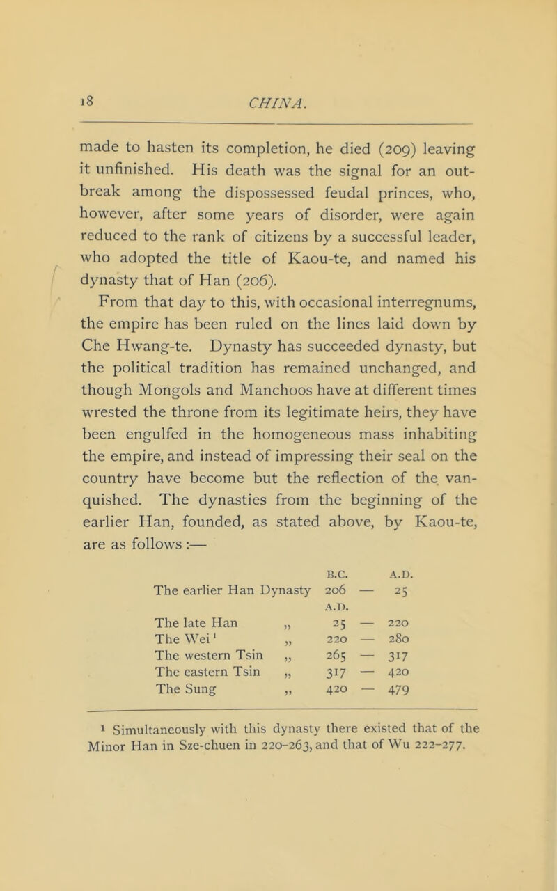 made to hasten its completion, he died (209) leaving it unfinished. His death was the signal for an out- break among the dispossessed feudal princes, who, however, after some years of disorder, were again reduced to the rank of citizens by a successful leader, who adopted the title of Kaou-te, and named his dynasty that of Han (206). From that day to this, with occasional interregnums, the empire has been ruled on the lines laid down by Che Hwang-te. Dynasty has succeeded dynasty, but the political tradition has remained unchanged, and though Mongols and Manchoos have at different times wrested the throne from its legitimate heirs, they have been engulfed in the homogeneous mass inhabiting the empire, and instead of impressing their seal on the country have become but the reflection of the van- quished. The dynasties from the beginning of the earlier Han, founded, as stated above, by Kaou-te, are as follows :— B.C. A.D. The earlier Han Dynasty 206 — 25 A.D. The late Han 25 — 220 The Wei1 220 — 280 The western Tsin 265 — 317 The eastern Tsin 3l7 — 420 The Sung V 420 — 479 1 Simultaneously with this dynasty there existed that of the Minor Han in Sze-chuen in 220-263, and that of Wu 222-277.