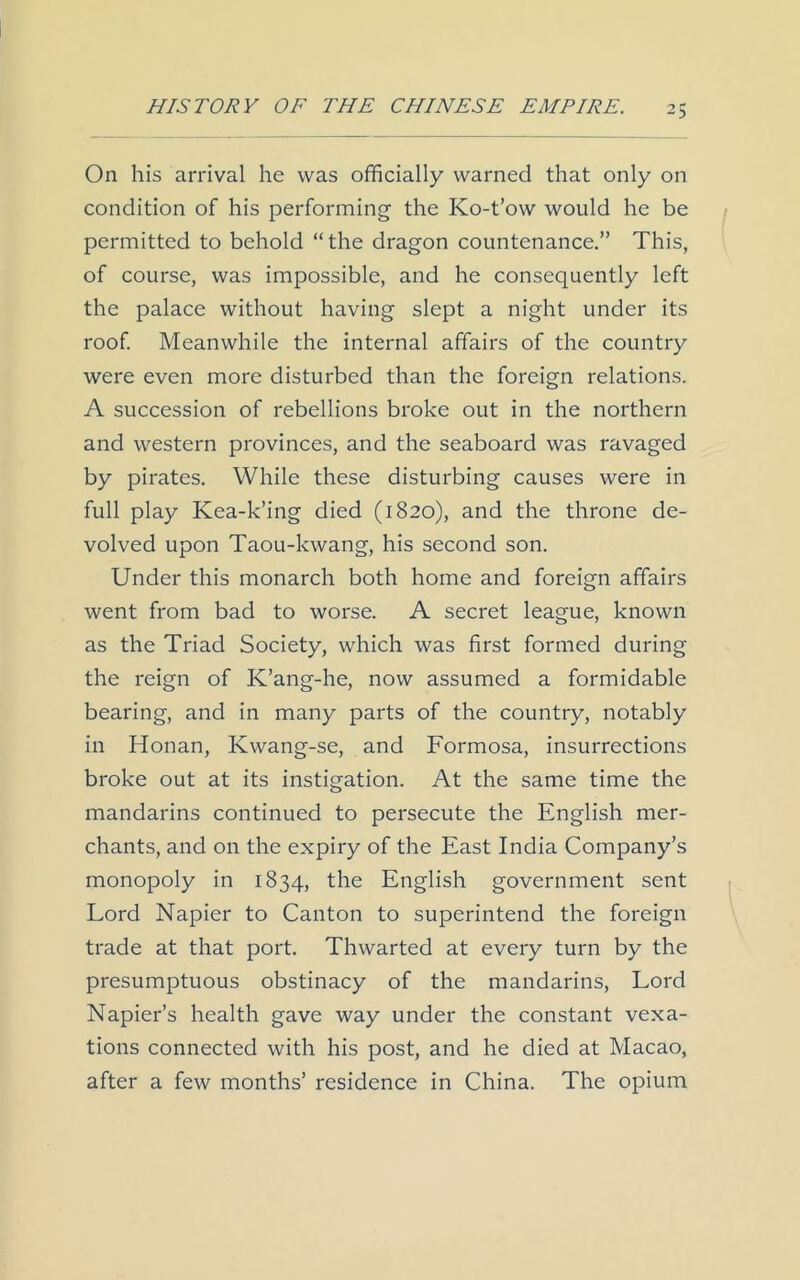 On his arrival he was officially warned that only on condition of his performing the Ko-t’ow would he be permitted to behold “the dragon countenance.” This, of course, was impossible, and he consequently left the palace without having slept a night under its roof. Meanwhile the internal affairs of the country were even more disturbed than the foreign relations. A succession of rebellions broke out in the northern and western provinces, and the seaboard was ravaged by pirates. While these disturbing causes were in full play Kea-k’ing died (1820), and the throne de- volved upon Taou-kwang, his second son. Under this monarch both home and foreign affairs went from bad to worse. A secret league, known as the Triad Society, which was first formed during the reign of K’ang-he, now assumed a formidable bearing, and in many parts of the country, notably in Honan, Kwang-se, and Formosa, insurrections broke out at its instigation. At the same time the mandarins continued to persecute the English mer- chants, and on the expiry of the East India Company’s monopoly in 1834, the English government sent Lord Napier to Canton to superintend the foreign trade at that port. Thwarted at every turn by the presumptuous obstinacy of the mandarins, Lord Napier’s health gave way under the constant vexa- tions connected with his post, and he died at Macao, after a few months’ residence in China. The opium