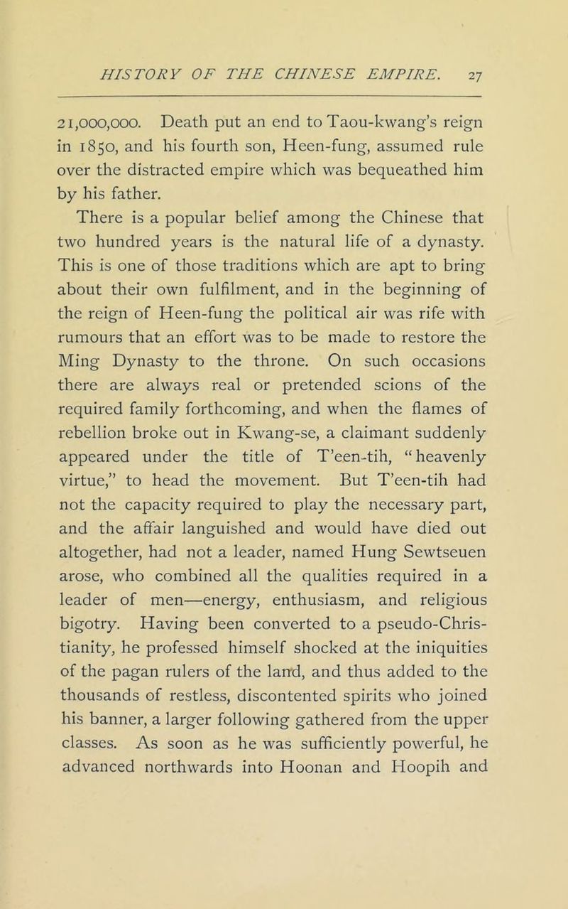 21,000,000. Death put an end to Taou-kwang’s reign in 1850, and his fourth son, Heen-fung, assumed rule over the distracted empire which was bequeathed him by his father. There is a popular belief among the Chinese that two hundred years is the natural life of a dynasty. This is one of those traditions which are apt to bring about their own fulfilment, and in the beginning of the reign of Heen-fung the political air was rife with rumours that an effort was to be made to restore the Ming Dynasty to the throne. On such occasions there are always real or pretended scions of the required family forthcoming, and when the flames of rebellion broke out in Kwang-se, a claimant suddenly appeared under the title of T’een-tih, “ heavenly virtue,” to head the movement. But T’een-tih had not the capacity required to play the necessary part, and the affair languished and would have died out altogether, had not a leader, named Hung Sewtseuen arose, who combined all the qualities required in a leader of men—energy, enthusiasm, and religious bigotry. Having been converted to a pseudo-Chris- tianity, he professed himself shocked at the iniquities of the pagan rulers of the land, and thus added to the thousands of restless, discontented spirits who joined his banner, a larger following gathered from the upper classes. As soon as he was sufficiently powerful, he advanced northwards into Hoonan and Hoopih and
