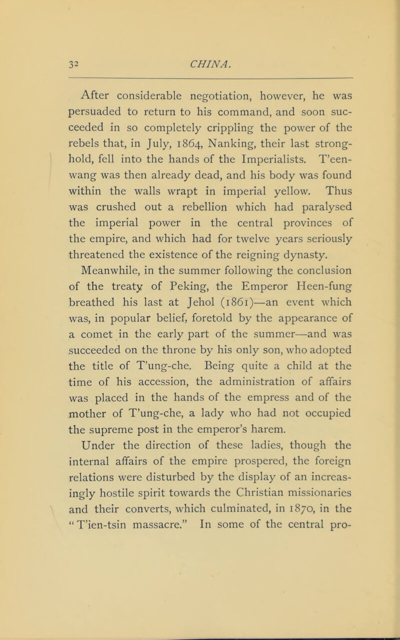 After considerable negotiation, however, he was persuaded to return to his command, and soon suc- ceeded in so completely crippling the power of the rebels that, in July, 1864, Nanking, their last strong- hold, fell into the hands of the Imperialists. T’een- wang was then already dead, and his body was found within the walls wrapt in imperial yellow. Thus was crushed out a rebellion which had paralysed the imperial power in the central provinces of the empire, and which had for twelve years seriously threatened the existence of the reigning dynasty. Meanwhile, in the summer following the conclusion of the treaty of Peking, the Emperor Heen-fung breathed his last at Jehol (1861)—an event which was, in popular belief, foretold by the appearance of a comet in the early part of the summer—and was succeeded on the throne by his only son, who adopted the title of T’ung-che. Being quite a child at the time of his accession, the administration of affairs was placed in the hands of the empress and of the mother of T’ung-che, a lady who had not occupied the supreme post in the emperor’s harem. Under the direction of these ladies, though the internal affairs of the empire prospered, the foreign relations were disturbed by the display of an increas- ingly hostile spirit towards the Christian missionaries and their converts, which culminated, in 1870, in the “T’ien-tsin massacre.” In some of the central pro-