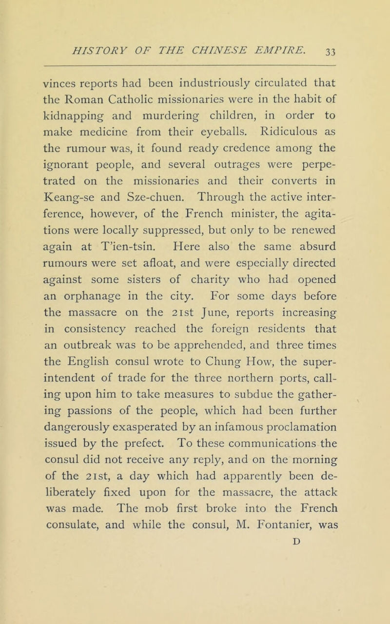 vinces reports had been industriously circulated that the Roman Catholic missionaries were in the habit of kidnapping and murdering children, in order to make medicine from their eyeballs. Ridiculous as the rumour was, it found ready credence among the ignorant people, and several outrages were perpe- trated on the missionaries and their converts in Keang-se and Sze-chuen. Through the active inter- ference, however, of the French minister, the agita- tions were locally suppressed, but only to be renewed again at T’ien-tsin. Here also the same absurd rumours were set afloat, and were especially directed against some sisters of charity who had opened an orphanage in the city. For some days before the massacre on the 21st June, reports increasing in consistency reached the foreign residents that an outbreak was to be apprehended, and three times the English consul wrote to Chung How, the super- intendent of trade for the three northern ports, call- ing upon him to take measures to subdue the gather- ing passions of the people, which had been further dangerously exasperated by an infamous proclamation issued by the prefect. To these communications the consul did not receive any reply, and on the morning of the 21st, a day which had apparently been de- liberately fixed upon for the massacre, the attack was made. The mob first broke into the French consulate, and while the consul, M. Fontanier, was D