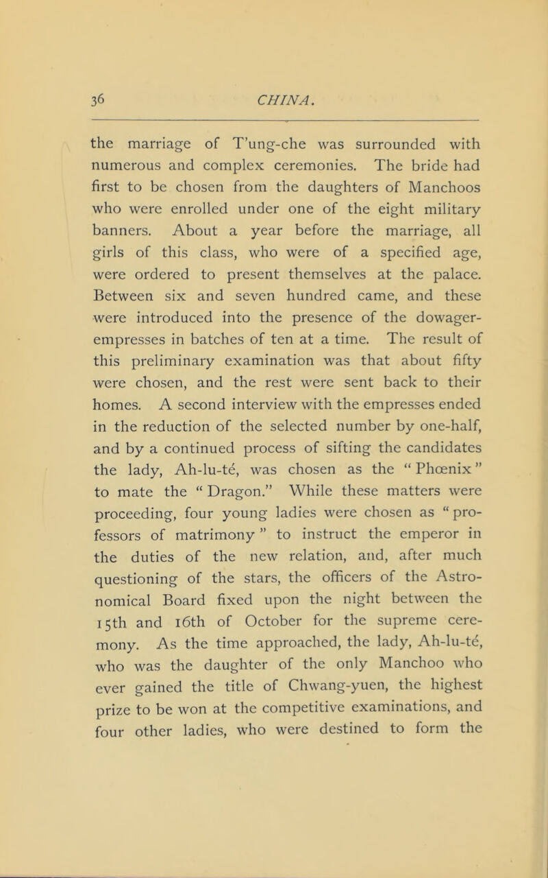 the marriage of T’ung-che was surrounded with numerous and complex ceremonies. The bride had first to be chosen from the daughters of Manchoos who were enrolled under one of the eight military- banners. About a year before the marriage, all girls of this class, who were of a specified age, were ordered to present themselves at the palace. Between six and seven hundred came, and these were introduced into the presence of the dowager- empresses in batches of ten at a time. The result of this preliminary examination was that about fifty were chosen, and the rest were sent back to their homes. A second interview with the empresses ended in the reduction of the selected number by one-half, and by a continued process of sifting the candidates the lady, Ah-lu-te, was chosen as the “ Phoenix ” to mate the “ Dragon.” While these matters were proceeding, four young ladies were chosen as “ pro- fessors of matrimony ” to instruct the emperor in the duties of the new relation, and, after much questioning of the stars, the officers of the Astro- nomical Board fixed upon the night between the 15th and 16th of October for the supreme cere- mony. As the time approached, the lady, Ah-lu-te, who was the daughter of the only Manchoo who ever gained the title of Chwang-yuen, the highest prize to be won at the competitive examinations, and four other ladies, who were destined to form the