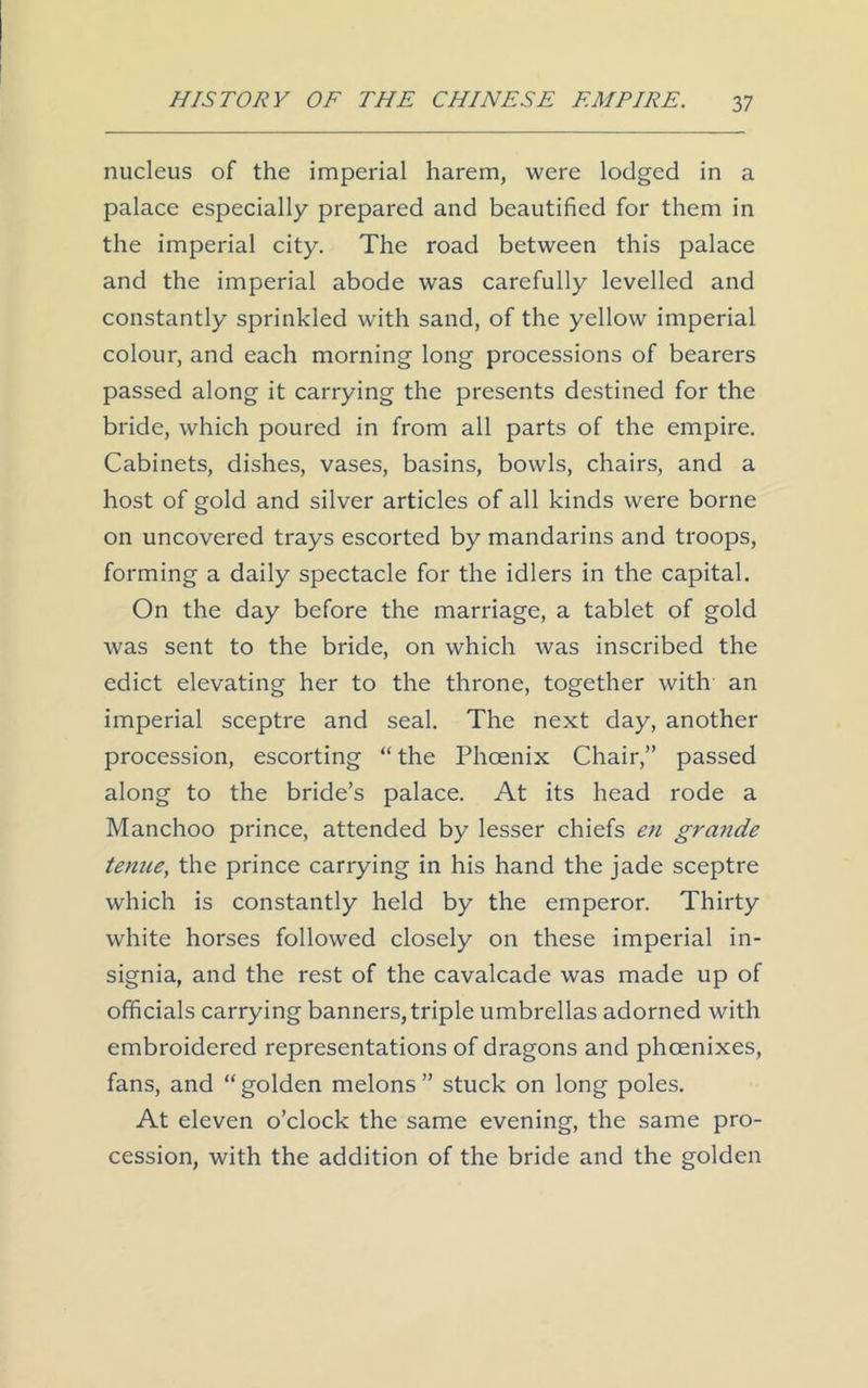 nucleus of the imperial harem, were lodged in a palace especially prepared and beautified for them in the imperial city. The road between this palace and the imperial abode was carefully levelled and constantly sprinkled with sand, of the yellow imperial colour, and each morning long processions of bearers passed along it carrying the presents destined for the bride, which poured in from all parts of the empire. Cabinets, dishes, vases, basins, bowls, chairs, and a host of gold and silver articles of all kinds were borne on uncovered trays escorted by mandarins and troops, forming a daily spectacle for the idlers in the capital. On the day before the marriage, a tablet of gold was sent to the bride, on which was inscribed the edict elevating her to the throne, together with an imperial sceptre and seal. The next day, another procession, escorting “ the Phoenix Chair,” passed along to the bride’s palace. At its head rode a Manchoo prince, attended by lesser chiefs en grande tenue, the prince carrying in his hand the jade sceptre which is constantly held by the emperor. Thirty white horses followed closely on these imperial in- signia, and the rest of the cavalcade was made up of officials carrying banners, triple umbrellas adorned with embroidered representations of dragons and phoenixes, fans, and “golden melons” stuck on long poles. At eleven o’clock the same evening, the same pro- cession, with the addition of the bride and the golden