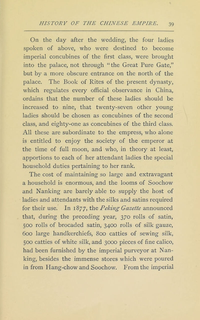 On the day after the wedding, the four ladies spoken of above, who were destined to become imperial concubines of the first class, were brought into the palace, not through “the Great Pure Gate,” but by a more obscure entrance on the north of the palace. The Book of Rites of the present dynasty, which regulates every official observance in China, ordains that the number of these ladies should be increased to nine, that twenty-seven other young ladies should be chosen as concubines of the second class, and eighty-one as concubines of the third class. All these are subordinate to the empress, who alone is entitled to enjoy the society of the emperor at the time of full moon, and who, in theory at least, apportions to each of her attendant ladies the special household duties pertaining to her rank. The cost of maintaining so large and extravagant a household is enormous, and the looms of Soochow and Nanking are barely able to supply the host of ladies and attendants with the silks and satins required for their use. In 1877, the Peking Gazette announced that, during the preceding year, 370 rolls of satin, 500 rolls of brocaded satin, 3400 rolls of silk gauze, 600 large handkerchiefs, 800 catties of sewing silk, 500 catties of white silk, and 3000 pieces of fine calico, had been furnished by the imperial purveyor at Nan- king, besides the immense stores which were poured in from Hang-chow and Soochow. From the imperial