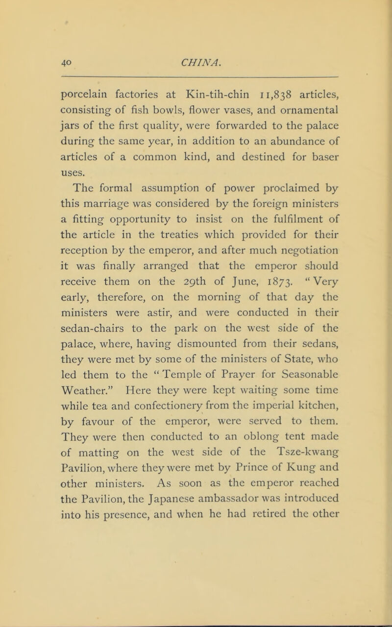 porcelain factories at Kin-tih-chin 11,838 articles, consisting of fish bowls, flower vases, and ornamental jars of the first quality, were forwarded to the palace during the same year, in addition to an abundance of articles of a common kind, and destined for baser uses. The formal assumption of power proclaimed by this marriage was considered by the foreign ministers a fitting opportunity to insist on the fulfilment of the article in the treaties which provided for their reception by the emperor, and after much negotiation it was finally arranged that the emperor should receive them on the 29th of June, 1873. “Very early, therefore, on the morning of that day the ministers were astir, and were conducted in their sedan-chairs to the park on the west side of the palace, where, having dismounted from their sedans, they were met by some of the ministers of State, who led them to the “ Temple of Prayer for Seasonable Weather.” Here they were kept waiting some time while tea and confectionery from the imperial kitchen, by favour of the emperor, were served to them. They were then conducted to an oblong tent made of matting on the west side of the Tsze-kwang Pavilion, where they were met by Prince of Kung and other ministers. As soon as the emperor reached the Pavilion, the Japanese ambassador was introduced into his presence, and when he had retired the other