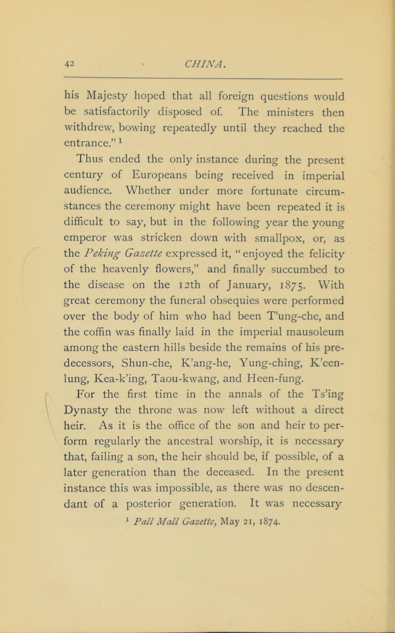 his Majesty hoped that all foreign questions would be satisfactorily disposed of. The ministers then withdrew, bowing repeatedly until they reached the entrance.” 1 Thus ended the only instance during the present century of Europeans being received in imperial audience. Whether under more fortunate circum- stances the ceremony might have been repeated it is difficult to say, but in the following year the young emperor was stricken down with smallpox, or, as the Peking Gazette expressed it, “enjoyed the felicity of the heavenly flowers,” and finally succumbed to the disease on the 12th of January, 1875. With great ceremony the funeral obsequies were performed over the body of him who had been T’ung-che, and the coffin was finally laid in the imperial mausoleum among the eastern hills beside the remains of his pre- decessors, Shun-che, K’ang-he, Yung-ching, K’een- lung, Kea-k’ing, Taou-kwang, and Heen-fung. For the first time in the annals of the Ts’ing Dynasty the throne was now left without a direct heir. As it is the office of the son and heir to per- form regularly the ancestral worship, it is necessary that, failing a son, the heir should be, if possible, of a later generation than the deceased. In the present instance this was impossible, as there was no descen- dant of a posterior generation. It was necessary 1 Pall Mall Gazette, May 21, 1874.