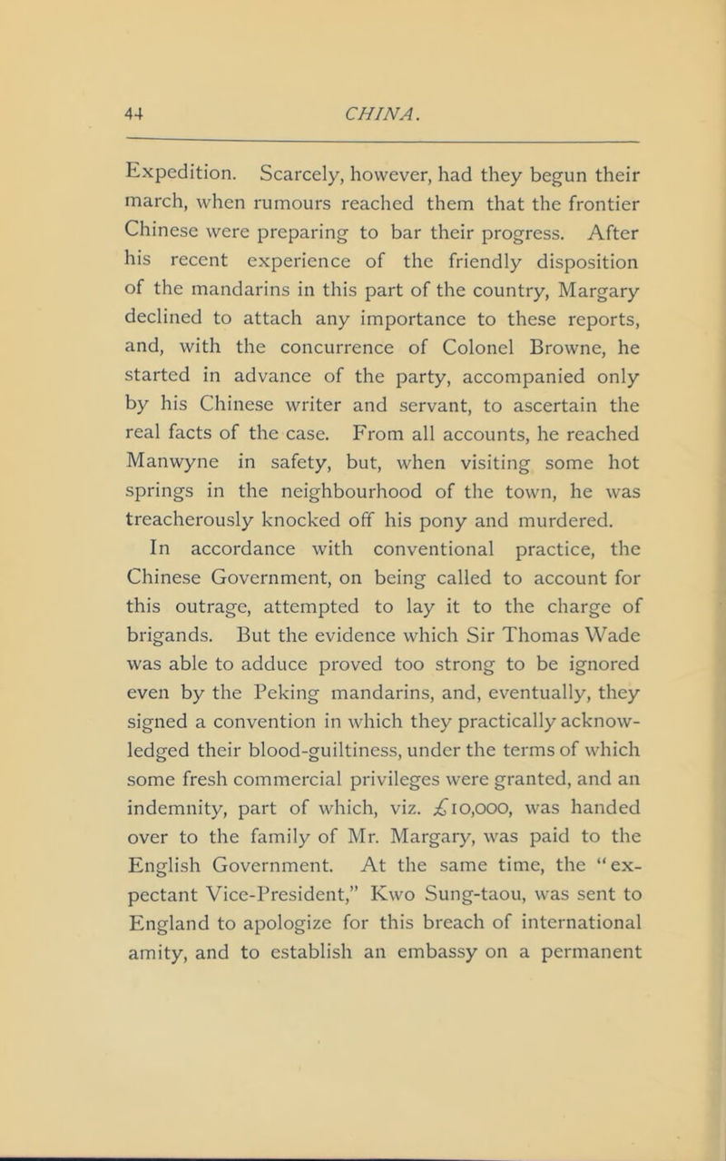 Expedition. Scarcely, however, had they begun their march, when rumours reached them that the frontier Chinese were preparing to bar their progress. After his recent experience of the friendly disposition of the mandarins in this part of the country, Margary declined to attach any importance to these reports, and, with the concurrence of Colonel Browne, he started in advance of the party, accompanied only by his Chinese writer and servant, to ascertain the real facts of the case. From all accounts, he reached Manwyne in safety, but, when visiting some hot springs in the neighbourhood of the town, he was treacherously knocked off his pony and murdered. In accordance with conventional practice, the Chinese Government, on being called to account for this outrage, attempted to lay it to the charge of brigands. But the evidence which Sir Thomas Wade was able to adduce proved too strong to be ignored even by the Peking mandarins, and, eventually, they signed a convention in which they practically acknow- ledged their blood-guiltiness, under the terms of which some fresh commercial privileges were granted, and an indemnity, part of which, viz. .£10,000, was handed over to the family of Mr. Margary, was paid to the English Government. At the same time, the “ex- pectant Vice-President,” Kwo Sung-taou, was sent to England to apologize for this breach of international amity, and to establish an embassy on a permanent