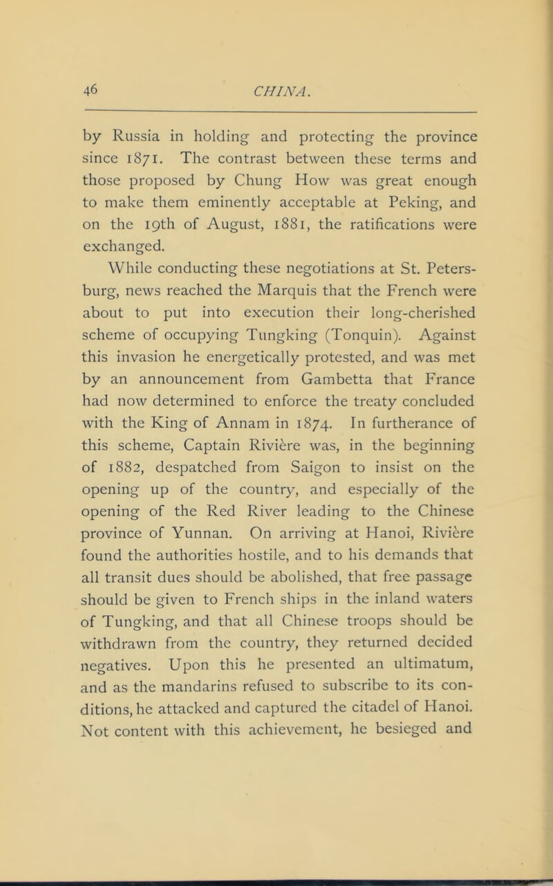 by Russia in holding and protecting the province since 1871. The contrast between these terms and those proposed by Chung How was great enough to make them eminently acceptable at Peking, and on the 19th of August, 1881, the ratifications were exchanged. While conducting these negotiations at St. Peters- burg, news reached the Marquis that the French were about to put into execution their long-cherished scheme of occupying Tungking (Tonquin). Against this invasion he energetically protested, and was met by an announcement from Gambetta that France had now determined to enforce the treaty concluded with the King of Annam in 1874. In furtherance of this scheme, Captain Riviere was, in the beginning of 1882, despatched from Saigon to insist on the opening up of the country, and especially of the opening of the Red River leading to the Chinese province of Yunnan. On arriving at Hanoi, Riviere found the authorities hostile, and to his demands that all transit dues should be abolished, that free passage should be given to French ships in the inland waters of Tungking, and that all Chinese troops should be withdrawn from the country, they returned decided negatives. Upon this he presented an ultimatum, and as the mandarins refused to subscribe to its con- ditions, he attacked and captured the citadel of Hanoi. Not content with this achievement, he besieged and