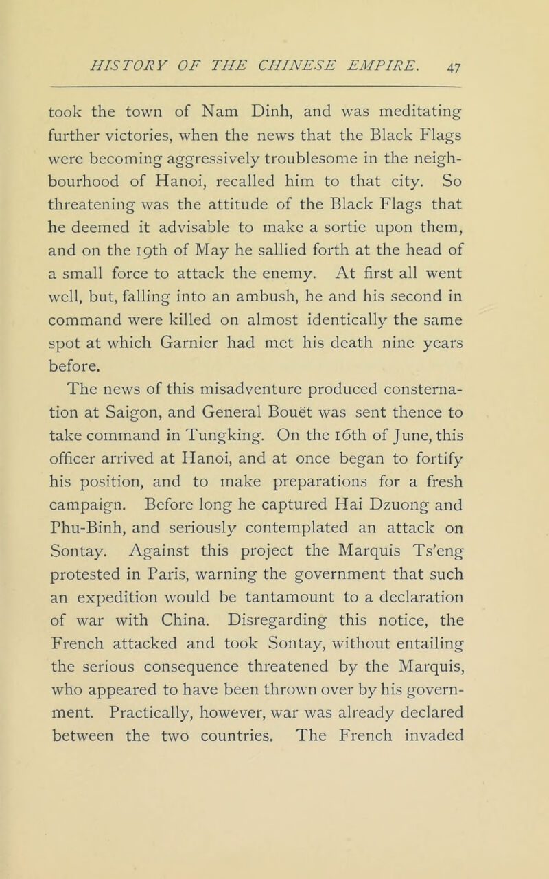 took the town of Nam Dinh, and was meditating further victories, when the news that the Black Flags were becoming aggressively troublesome in the neigh- bourhood of Hanoi, recalled him to that city. So threatening was the attitude of the Black Flags that he deemed it advisable to make a sortie upon them, and on the 19th of May he sallied forth at the head of a small force to attack the enemy. At first all went well, but, falling into an ambush, he and his second in command were killed on almost identically the same spot at which Garnier had met his death nine years before. The news of this misadventure produced consterna- tion at Saigon, and General Bouet was sent thence to take command in Tungking. On the 16th of June, this officer arrived at Hanoi, and at once began to fortify his position, and to make preparations for a fresh campaign. Before long he captured Hai Dzuong and Phu-Binh, and seriously contemplated an attack on Sontay. Against this project the Marquis Ts’eng protested in Paris, warning the government that such an expedition would be tantamount to a declaration of war with China. Disregarding this notice, the French attacked and took Sontay, without entailing the serious consequence threatened by the Marquis, who appeared to have been thrown over by his govern- ment. Practically, however, war was already declared between the two countries. The French invaded