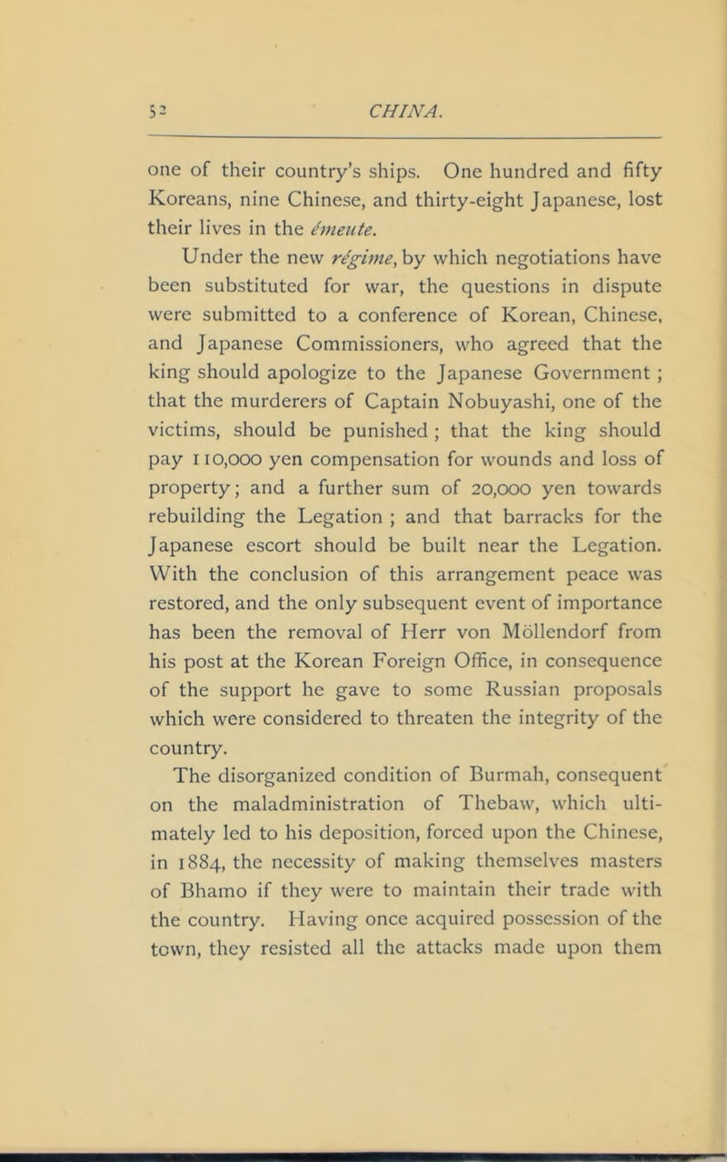 one of their country’s ships. One hundred and fifty Koreans, nine Chinese, and thirty-eight Japanese, lost their lives in the dmeute. Under the new regime, by which negotiations have been substituted for war, the questions in dispute were submitted to a conference of Korean, Chinese, and Japanese Commissioners, who agreed that the king should apologize to the Japanese Government ; that the murderers of Captain Nobuyashi, one of the victims, should be punished ; that the king should pay 110,000 yen compensation for wounds and loss of property; and a further sum of 20,000 yen towards rebuilding the Legation ; and that barracks for the Japanese escort should be built near the Legation. With the conclusion of this arrangement peace was restored, and the only subsequent event of importance has been the removal of Herr von Mollendorf from his post at the Korean Foreign Office, in consequence of the support he gave to some Russian proposals which were considered to threaten the integrity of the country. The disorganized condition of Burmah, consequent on the maladministration of Thebaw, which ulti- mately led to his deposition, forced upon the Chinese, in 1884, the necessity of making themselves masters of Bhamo if they were to maintain their trade with the country. Having once acquired possession of the town, they resisted all the attacks made upon them